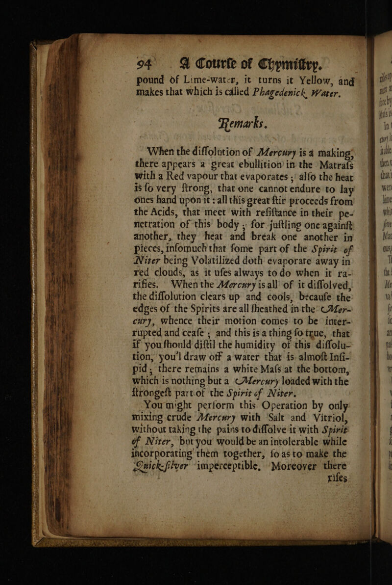 pound of Lime-wat:r, it turns it Yellow, ang makes that which is called Phagedenick Water. (ued ils Int chr! I sabe Mm then m iba yet Jin wh fu Mat ols; 1 Remarks. When the diffolotion of AZercury is 4 making’ there appears à great ebullition in the Matrafs with a Red vapour that evaporates ;' alfo the heat isfo very ftrong, that one cannot endure to lay ones hand upon it : all this great ftir proceeds from the Acids, that meet with refiftance in their pe- netration of this body , for juftling oneagainft | another, they heat and bréak one another in. € pieces, infomuch that fome part of the Spirit of Niter being Volatilized doth evaporate away in red clouds, as it ufes always todo when it ra- rifies. Whenthe AZercary isall of it diffolved, the diffolution clears up and cools, becaufe the edges of the Spirits are all fheathed in the’ C#er- cury, whence their motion comes to be: inter- rupted and ceafe ; and this is a thing fotrue, that if you fhonld diftil the humidity of this diffolu- tion, youl draw off a water that is. almoft Infi- pid, there remains a white Mafs at the bottom, which is nothing but a CAercury loaded with the firongeft partof the Spirit of Niter. Youmight perform this. Operation by only mixing crude Afercary with Salt and Vitriol, without taking the pains todiffolve it with Spirit of Niter, but you would be an intolerable while incorporating them together, fo as to make the Onick-flver imperceptible, ‘Moreover ps