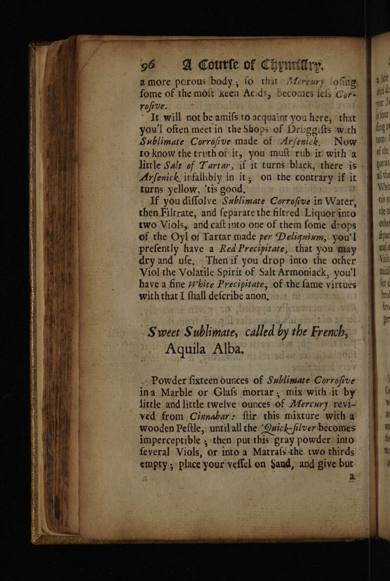 mT Rae EE TER ini RE pre ENT Te y ua 96 A Coutfe of Chymiftry nd 404 a more porous body, fo that Afereury lofing fome of the molt keen Acids, becomes lels Gor rofive. | It will not be amifs to acquaint you here, that youl often meet in the Shops of Druggifts with Sublimate Corrofive made of Arfenick, Now to know the truthof.it, you muft rub it with a Arfenick infallibly in it; on the contrary if it turns yellow, tis good. | | If you diffolve Sublimate Corrofive in Water, then Filrrate, and feparate the filtred Liquor into two Viols, and cat into one of them fome drops of the Oy! of Tartar made per Deliguium, you'l prefently have a Red Precipitate, that you ‘may dry and ufe. - Then if you drop into the other Viol the Volatile Spirit of Salt Armoniack, you'l have a fine White Precipitate, of the fame virtues with that I fhall defcribe anon, Sweet Sublimate, called by the Fama, à Aquila Alba. Powder fixteen ounces of Sublimate Corrofive ina Marble or Glafs mortar , mix’with -it by little and little twelve ounces of Æfercury revi- ved from Cinnabar: ftir ‘this. mixture ‘with a wooden Peftle, untilall the Qwick-filver becomes imperceptible ; then) put this gray powder into feveral Viols, or into a Matrafs the two thirds empty; place your veffel on Sand, and give but . à a ite tt ; qqn of font fing a ton: | of the gues all the W il ols 0 ten othe fepar ane Viol mid Ne ke {to er =”