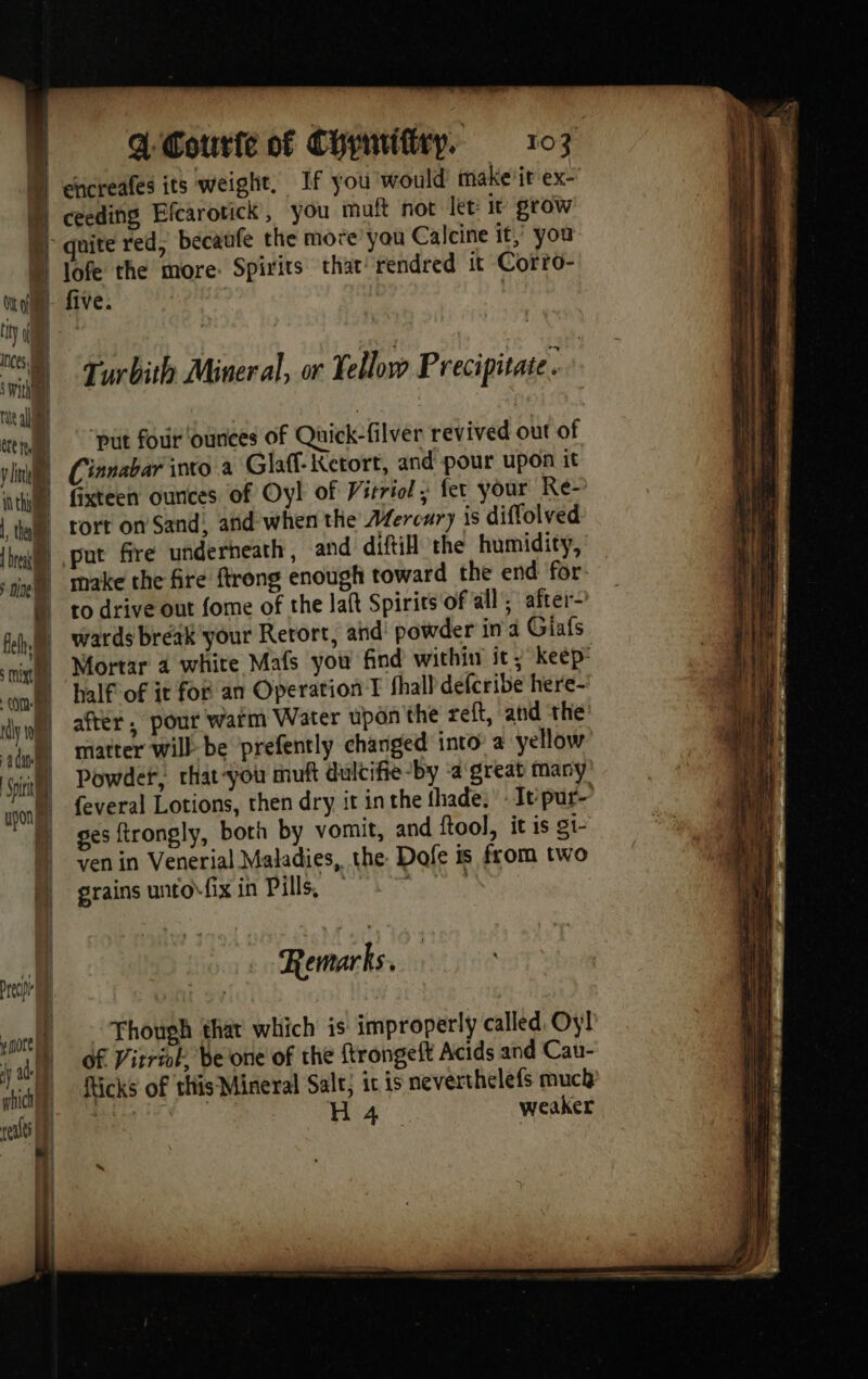 ett tt | pin inthh / | thea t [ns =! + = M - re ech yn0te M 1] ad. phicio ref D CL 107 d'Courte of Cyymittry. quite red, becaufe the more you Calcine it, you lofe the more. Spirits that’ rendred it Corro- five. | Turbith Mineral, or À ellow Precipitate. | “put four ‘ounces of Quick-filver revived out of Cinnabar into a Glaff- Ketort, and pour upon it fixteen ounces of Oyl of Virriol ; fer your Re~ tort on Sand, and when the Mercury is diffolved put fire underneath, and difti the humidity, make the fire ftrong enough toward the end for to drive out fome of the laft Spirits of all’; after- wards break your Rerort, ahd’ powder in a Giafs Mortar 4 white Mafs you find within it; keep half of it for an Operation I fhall defcribe here- after, pour warm Water upon the reft, and the matter will be prefently changed into a yellow Powder, rhat-you muft dulcifie-by a great many feveral Lotions, then dry it in the thade. ‘It pur- ges ftrongly, both by vomit, and ftool, it is s1- ven in Venerial Maladies, the Dofe is from two grains untofix in Pills, , Remarks. | Though that which is improperly called Oy! Of Vitriok, be one of the ftrongeft Acids and Cau- fticks of this Mineral Salt; it 1s neverthelefs muck 114208 Fa: weaker