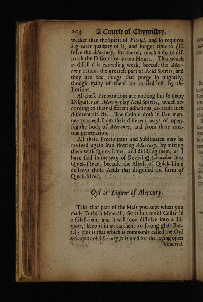 weaker than the Spirit of Pitrigl, and fo requires a greater quantity of it, and longer time to dif, folve the Mercury, for there's much a-do’ to dif- patch the Diffolution in ten Hours, That which is diftill.d is exczeding weak, becaufe the AZer- cury rctains the greateft part of Acid Spirits, and | they are the things that purge fo mightily, “a though mäñy of them afe carried off by the | Lotions, All thefe Preparations are nothing but fo many Difguifes of Afercury by Acid Spirits,.whichac- cording to their d ferent adhefions,do-caufefuch | different effects. .. The Colour doth in like man-, | ner proceed from their different ways of open- à ing the body of Mercury, and from their vari-. 8 ous penetration, | All chefe. Precipitates and Sublimates. may be | revived again into Howing Afercury, by mixing | them with Quick-Lime, and diftilling them, as I | have ifaid in the way of Reviving Cinnabar imo | Quick-filver, becaule the Alkali of Quick- -Lime Boma deitroys thofe Acids that ABUS che form of | Que: liver, | Vesti pus (i Hc ‘ll Oyl or Liquor of Mercury. Take that part of the Mafs you kept when you made Turbith Mineral, fet ir in a moift Cellar in a Glafs-pan, and it will foon diffolve into a Li: quor,’ keep it in an earthen, or {trong glafs Bot- rel . this. is that whichis commonly called the Oy] ae |) or Liquor of Adercury it i is ufed for the laying open i i ee Venerial