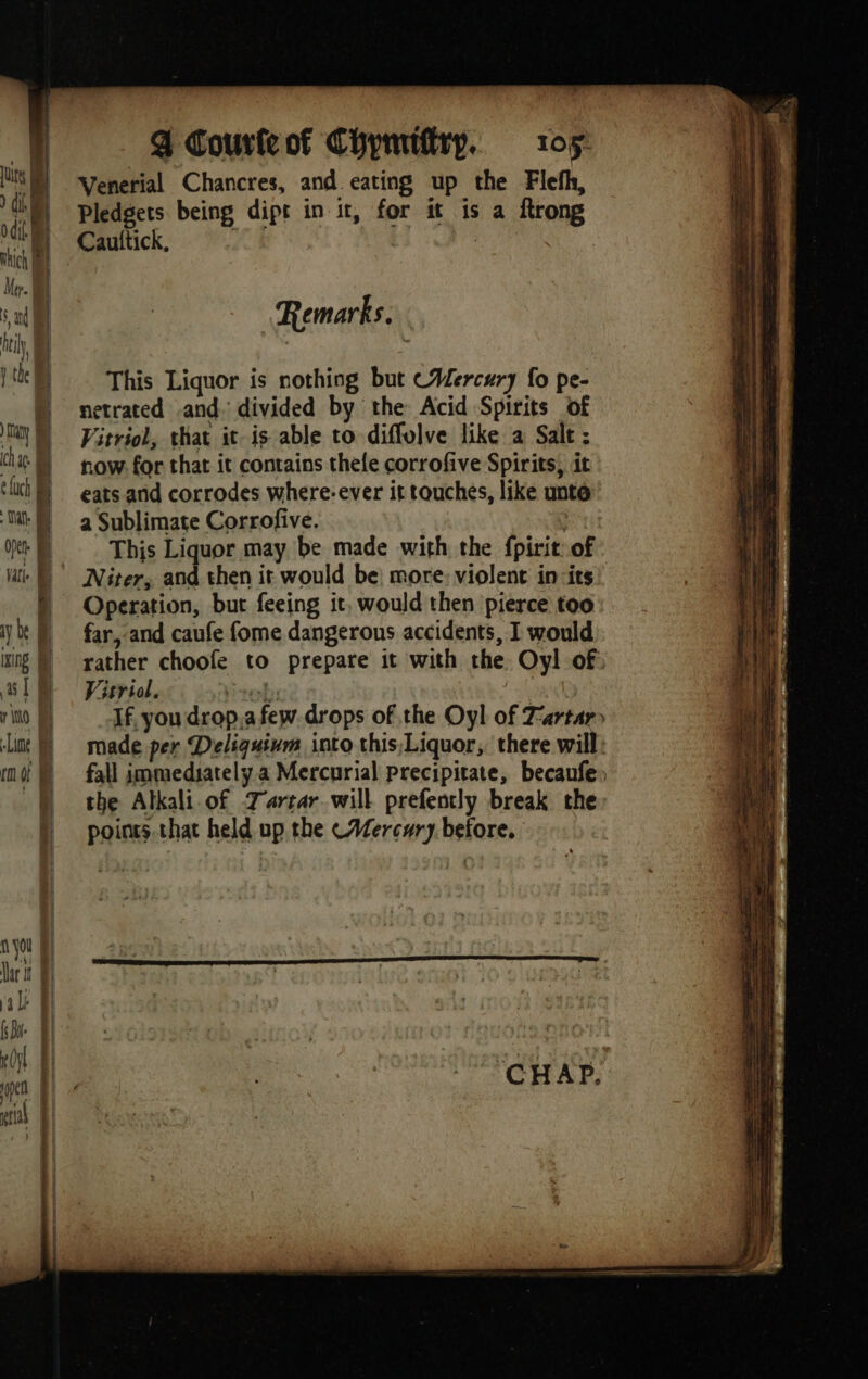 4] | | r iho Bi — Lime | not &amp; | ; | | | { you à Dar 1 Î al &amp; fae | x Oy pen | ral | } ¢. Pledgets. bein Cauttick, g dipt in it, for it is a ftrong Remarks. netrated and Vitriol, that ‘divided by the Acid Spirits of it. is able to diffolve like a Salt : Vitriol. ‘CHAP.
