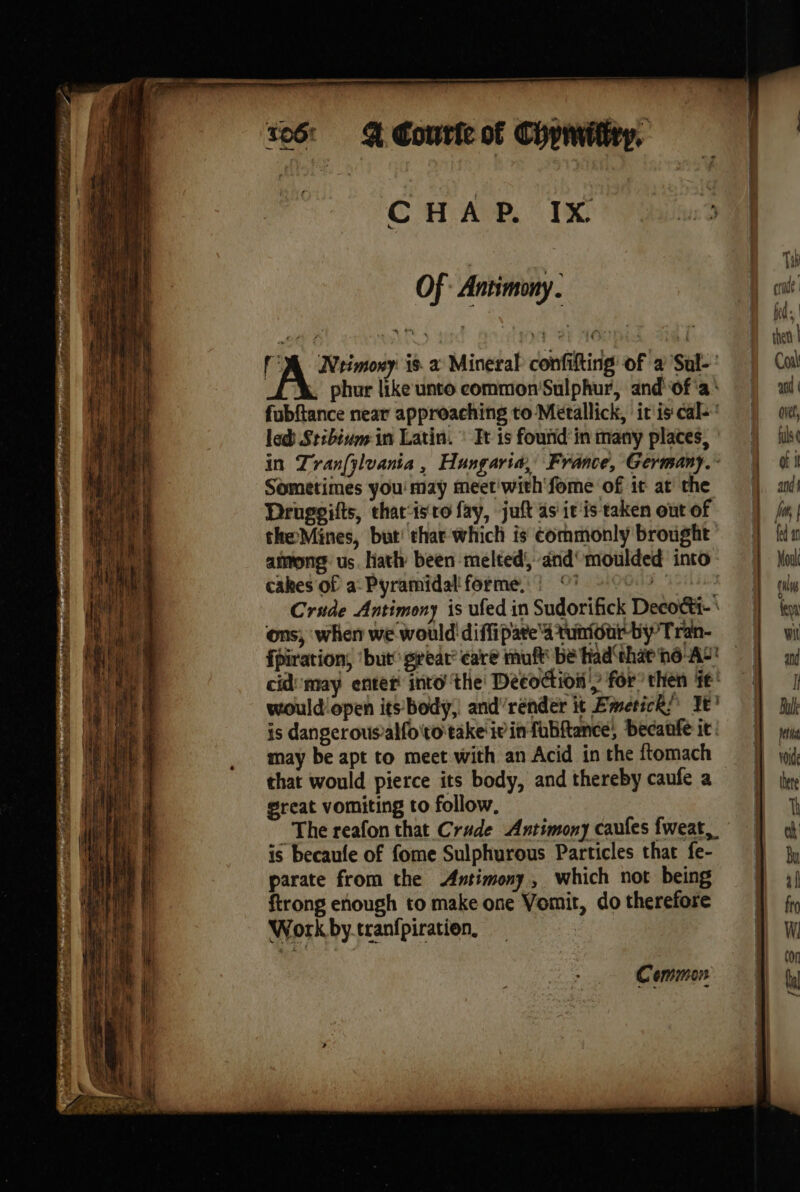 to6: Bt Couric of Chpwwitity. CHAP. IX ut’ Di ' We: | Yh || Of Antimony . Brad Hae : fed | byt de wih at at AGPPEX ie B dal i à 'A Neimoxy is a Mineral confifting of a Sul-' |) Cail if phur like unto common'Sulphur, andof'a’ ail! fubftance near approaching to Metallick, iris cal! || «ie, led Stibium in Latin. : Tt is fouñd'in many places,’ =) A in Zran(ÿlvania, Hungaria, France, Germany. \ di Sometimes you may meer with'fome of it at the | M an Druggifts, charisto fay, juftasicistakenoutof | fr; theMines, but: thar which is éommonly brought’ =) Ki among us. hath been melted, and’ moulded into — Mail cakes of a Pyramidal forme. : ©? -* cul Crude Antimony is ufed in Sudorifick Decoéti- fey ons, when we would'diffipate 4 tuniour-by Tran- vit fpiration, ‘but great: care muft be had‘ehaene-AS' | ay cid may enter into the Decoction fr” then fé! À would open its body; and'render it Emerick’ Ye’ Bulk is dangerousalfototake iv infubftance, becanfe it: | _ may be apt to meet with an Acid inthe ftomach } wi that would pierce its body, and thereby caufe a =] ee great vomiting to follow, im The reafon that Crude Antimony caufes fweat, j} oh is becaufe of fome Sulphurous Particles that fe- 9 jy parate from the Antimony, which not being ff 3) TE | ftrong enough to make one Vomit, dotherefore =f} fx 4 eae | Workby.tranfpiration. i w mye ik ‘ con Common