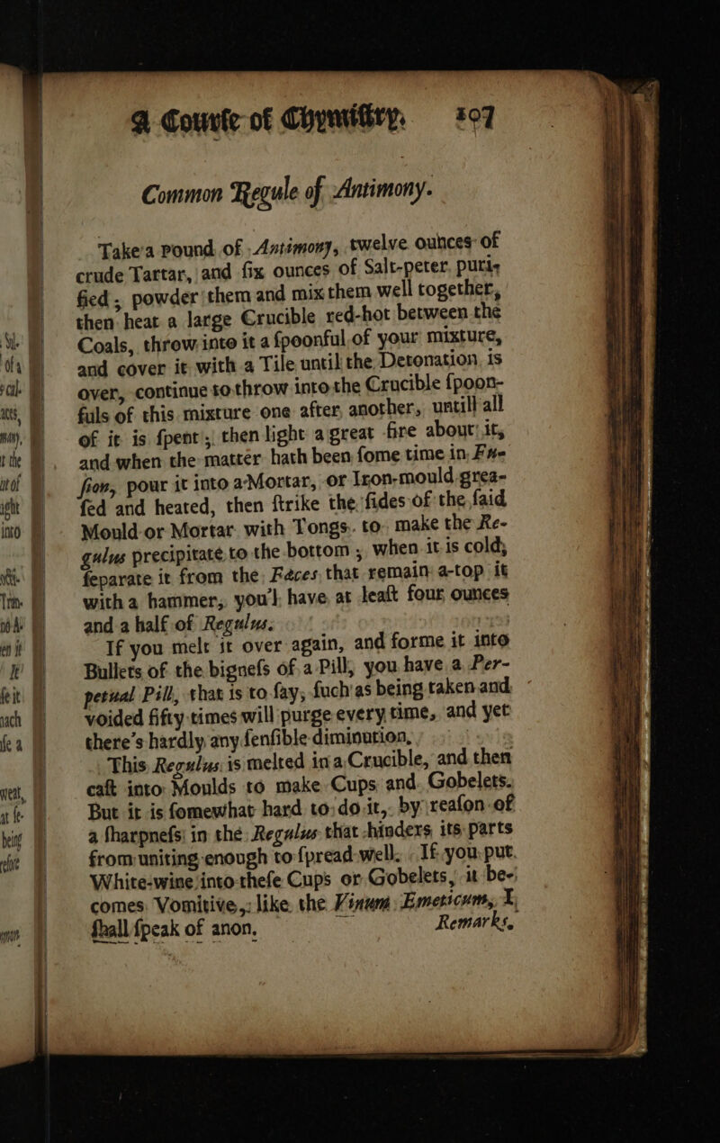 % Gounle-of ChymiGry, 307 Common Regule of Antimony. Take'a Pound of Antimony, twelve. ounces of crude Tartar, and fix ounces of Salt-peter puri, fied, powder (them and mix them well together, then heat a large Crucible red-hot between the Coals, throw inte it a fpeonful of your mixture, and cover it with a Tile until the Detonation is over, continue to throw into the Crucible {poon- fuls of this mixture one after another, untill all of it is fpent’, then light a great fire about! it, and when the matter hath been fome time in, F#- fed and heated, then ftrike the fides of the faid Mould or Mortar. with Tongs. to. make the Re- gulus precipitate to the bottom ; when itis cold, feparate it from the, Faces, that remain: a-top it witha bammer, you'l have, at leaft four ounces and a half of Regulus. If you melt it over again, and forme it into Bullets of the bignefs of. a Pill, you have a Per- petual Pill, that is to fay, fuch as being taken and. voided fifty times will purge every time, and yet there’s hardly anyfenfible diminution,» This Regus: is melted ina Crucible, and then caft into: Moulds to make Cups and. Gobelets. But it is fomewhat hard to:do.it,. by reafon of a fharpnefs: in the Regulus that hinders its parts from uniting enough to fpread-wel. If you: put. White-wine into-thefe Cups or Gobelets, it be-: comes: Vomitive,: like the Vinum Emeticum, I, fhall {peak of anon, — a Remarks,