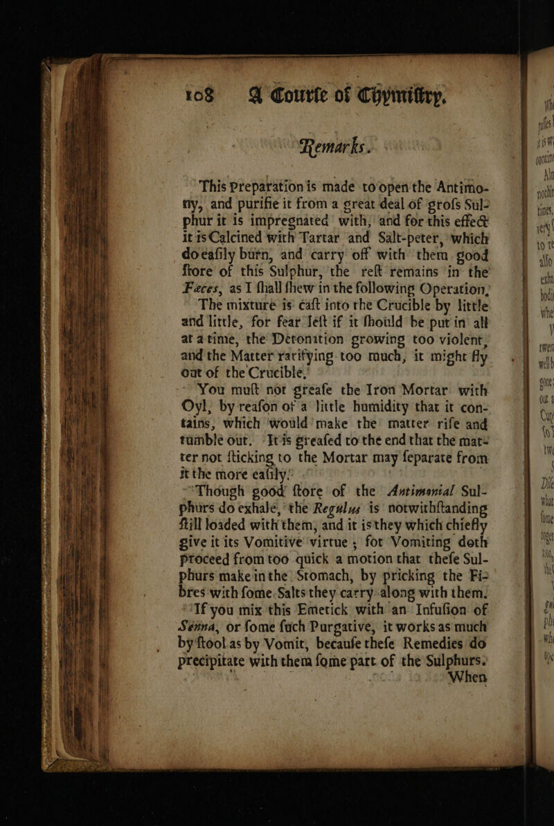 ay Remarks. This Preparation is made toopen'the Antimo- À ; ny, and purifie it from a great deal of grofs Sul 4 phur it is impregnated with, and for this effet wel itisCalcined with Tartar and Salt-peter, which I À à docafily burn, and carry off with them good rt ftore of this Sulphur, the reft remains in the | att Feces, as I fhall fhew in the following Operation, The mixture is’ Caft into rhe Crucible by little | and little, for fear Jett if it fhould be put in all | atatime, the Deronition growing too violent, | and the Matter rarifying-too much, it mighty =. sl Oat of the Crucible,’ —- | no You muft not greafe the Iron Mortar with Hp Oyl, by reafon of a little humidity that it con- à tains, which would make the matter rife and Le tumble out. ‘Itis greafed to the endthatthémarz jf ter not fticking to the Mortar may feparate from | L, it the more eafily: | fx, Though good ftore of the Antimenial Sul- | ‘i phurs do exhale, the Regulus is notwithftanding Fa Rill loaded with them, and it isthey which chiefly | td give it its Vomitive virtue ; fot Vomiting doth ;* Proceed from too quick a motion that thefe Sul- ae phurs'make inthe Stomach, by pricking the Fi: . bres with fome.Salts they carry along with them. : “Tf you mix this Emetick with an Infufion of 9} 2! ‘14 Séina, or fome fach Purgative, it works as much ie RENE |) _ bÿftoolas by Vomit, becaufe thefe Remedies do a i | precipitate with them fome part of the Sulphurs. Ù À When
