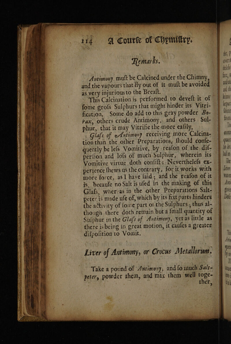 a Pe ert. LE mo a rs M aus Antimony muft be Calcined under the Chimny, and the vapours that fly out of it muft be avoided as very injurious to the Breaft. This Calcination is performed to deveft it of fome grofs Sulphurs that might hinder its Vitri- fication, Some do add to this gray powder Bo- vax, others crude Antimony, and others Sul- phur, that it may Vitrifie the more eafily, Glafs of eAatimony receiving more Calcina- tionthan the other Preparations, fhould confe- quently be lefs Vomitive, by reafon of the dif- perfion and lofs of much Sulphur, wherein Its Vomitive virtue. doth confit: Neverthelefs ex- perience fhews us the contrary, for it works with more force, as I have jaid; and the reafon of it is. becaufe no Salt is ufed in the making of this Glafs, whereas in the other Preparations Salt- peter is made ufe of, which by its fixt parts hinders the activity of {ome part of the Sulphurs., thus al- though there doth remain but a {mall quantity of Sulphur inthe Gla/s of Antimony, yetas little as there isbeing in great motion, it caules a greater difpofition to Vomit. Liver of Antimony, or Crocus Metallorum. Take a pound of Axtimoxy, and fo much Salt- peter, powder them, and mix them well toge- ther, : Avi and Cal a J rf and Ci D bios D lepar ae > = sd