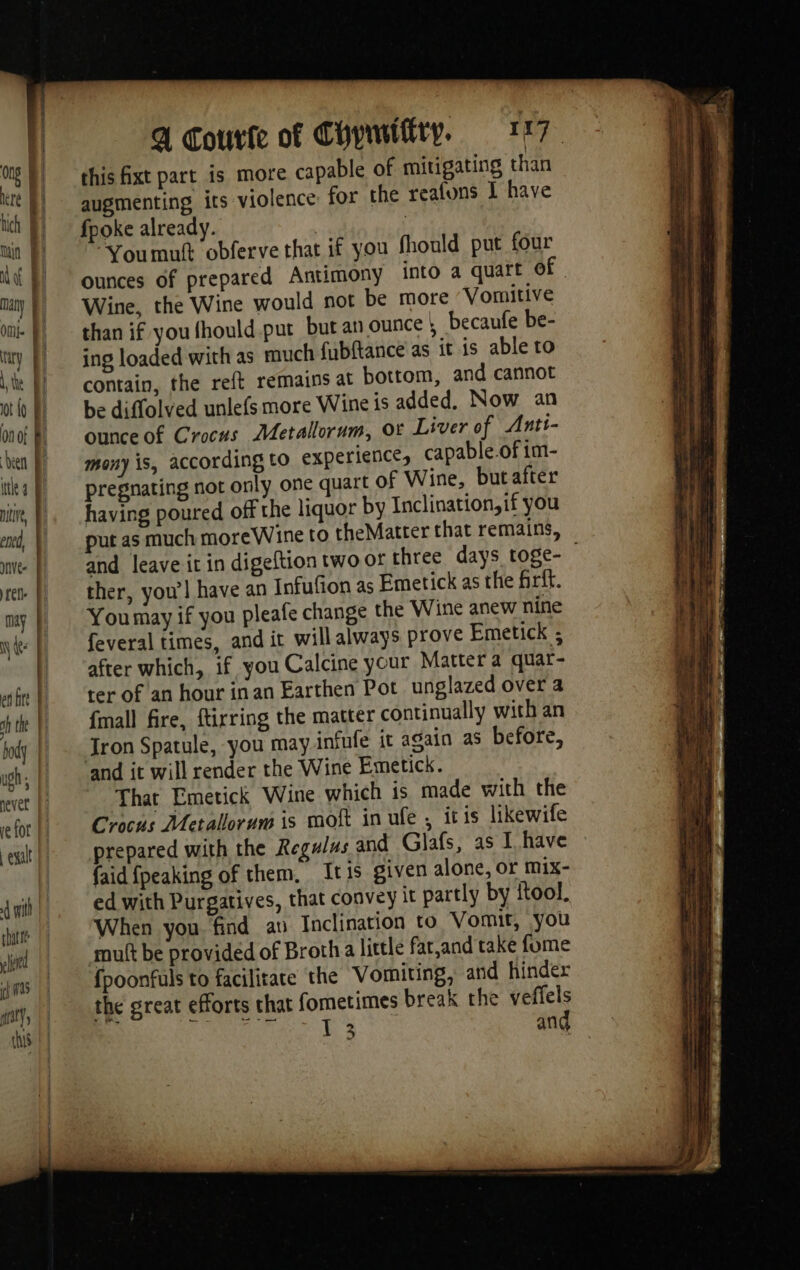 efor | Lesalt | dut | hatte led ALL pay’, this a Courte of Chywility, 177. this fixt part is more capable of mitigating than augmenting its violence: for the reafons I have fpoke already. | | ‘You muft obferve that if you fhould put four ounces of prepared Antimony into a quart of Wine, the Wine would not be more Vomitive than if you fhould put but an ounce | becaufe be- ing loaded with as much fubftance as it is able to contain, the reft remains at bottom, and cannot be diffolved unlefs more Wine is added. Now an ounce of Crocus Metallorum, or Liver of Anti- mony is, according to experience, capable.of im- pregnating not only one quart of Wine, butafter having poured off the liquor by Inclination,if you put as much moreWine to theMatter that remains, and leave it in digeftion two or three days toge- ther, you’! have an Infufion as Emetick as the firft. You may if you pleafe change the Wine anew nine feveral times, and it will always prove Emetick ; after which, if you Calcine your Matter a quar- ter of an hour inan Earthen Pot unglazed over a {mall fire, ftirring the matter continually with an Tron Spatule, you may infufe it again as before, and it will render the Wine Emetick. That Emetick Wine which is made with the Crocus Metallorum is moft in ufe , itis likewife prepared with the Regulus and Glafs, as I have faid {peaking of them, Itis given alone, or mix- ed with Purgatives, that convey it partly by ftool. When you. find av Inclination to Vomit, you mutt be provided of Broth a little fatand take fome {poonfuls to facilitate the Vomiting, and hinder the great efforts that fometimes break the veffels à + ko Bagh Sea ae, ARS and
