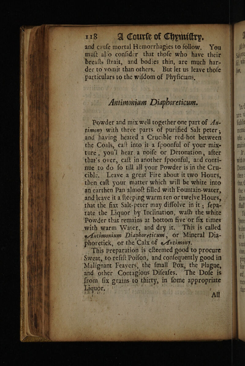 ne — 118 A Courte of Chymittry. and caufe mortal Hemorrhagies to follow. You muft al'o confider that thofe who have their breafts ftrait, and bodies thin, are much har- Te 4 RER der to vomit than others. But let us leave thofe by, ‘1 particulars to the wifdom of Phyficians, ë . Antimonium Diaphoreticum. Li 7 Powder and mix well together one part of Aa- — {ubii Hi timony with three parts of purified Salt peter, : M rem à and having heated a Crucible red-hot between uz ‘a the Coals, calt into it a fpoonful of your mix- mnt | 4 ture , you'l hear.a noife or Detonation, after It. ia that’s over, caft in another fpoonful, and conti- witho a nue to do 16 till all your Powder is in the Cru- Deon t cibl:. Leave a great Fire about it two Hours, tere Ù then caft your matter which will be white into a j an earthen Pan almof filled with Fountain-water, the’ i and leave it a fleeping warm ten or twelve Hours, : flan f that the fixt Salt-peter may diffolve in it ; fepa- fal ib rate the Liquor by Inclination, wath the white i à À Powder that remains at bottom five or fix times hoon a with warm Water, and dry it. ~ This is called bo a i eAntimonium Diarhoreticum, or Mineral Dia- tas if phoretick, or the Calx of Antimony. jun a | This Preparation is efteemed good to procure tiv Sweat, to-refift Poifon, and confequently good in Malignant Feavers, the fmall Pox, the Plague, and. other Contagious Difeafes. The Dofe is from fix grains. to thirty, | in fome appropriate Hiquor, | | all