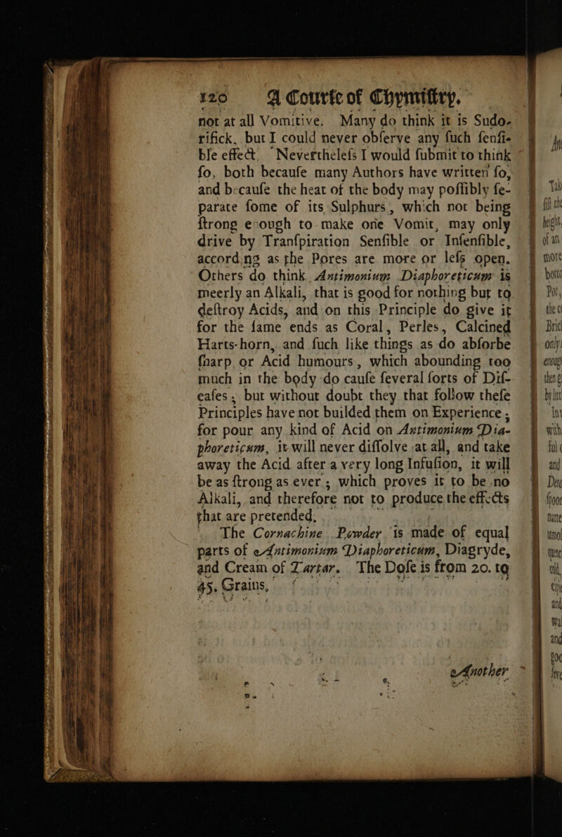 EST tt à pe eee ete wes . &amp; — et ee —— not at all Vomitive. Many « do think it is Sudo- rifick, but I could never obferve any fuch fenfi- fo, both becaufe many Authors have written fo, and becaufe the heat of the body may poflibly fe- parate fome of its Sulphurs, which nor being {trong enough to make one Vomit, may only drive by Tranfpiration Senfible or Infenfible, according as the Pores are more or lefs open. Others do think, Antimonium Diaphoreticum is meerly an Alkali, that is good for nothing but to deftroy Acids, and on this Principle do give it for the {ame ends as Coral, Perles, Calcined Harts-horn, and fuch like things as do abforbe fnarp or Acid humours, which abounding too much in the body do caufe feveral forts of Dif- cafes, but without doubt they that follow thefe Principles have not builded them on Experience ; for pour any kind of Acid on Astimoninm Dia- phoreticum, it will never diffolve at all, and take away the Acid after a very long Infufion, it will be as ftrong as ever ; which proves it to be no Alkali, and therefore not to produce the efficts that are pretended, — _ The Cornachine Powder is made of equal parts of eLutimonium Diaphoreticum, Diagryde, and Cream of 7 arta. The Doke i is from 20. tg 45. Grains, PE nag ia i ae As = as ——— Mn Tak fit tn fet of an more botte Por, the c Brid only: enol then byl In with fal ¢ and Dar imol ete ul ti and Wii and i I