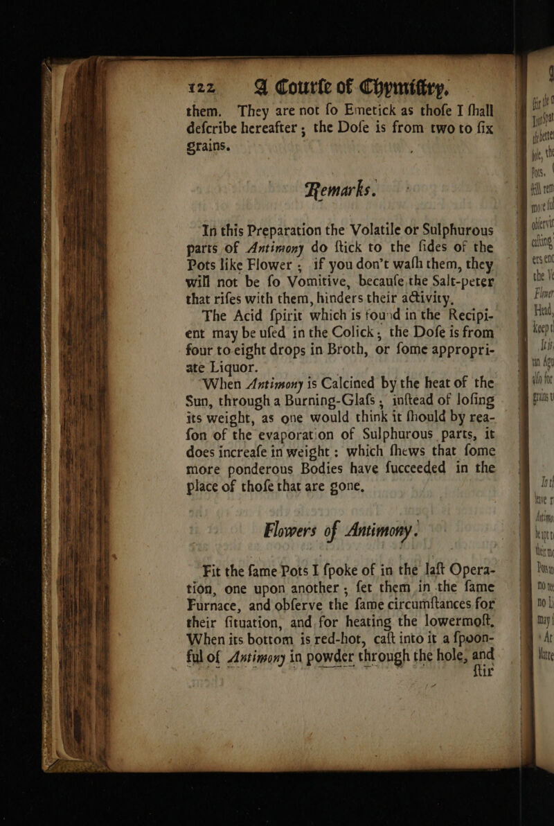 Sine DE TB, Read af) ETES La ile talk Re 1 CON Tati 122 Q Courfe of Chpmiftry, them. They are not fo Emetick as thofe I fhall defcribe hereafter ; the Dofe is from two to fix grains. Remarks. In this Preparation the Volatile or Sulphurous parts Of Antimony do ftick to the fides of the Pots like Flower ; if you don’t wafh them, they will not be fo Vomitive, becaufe the Salt-peter that rifes with them, hinders their activity, The Acid fpirit which is found in the Recipi- ent may be ufed inthe Colick, the Dofe is from four to eight drops in Broth, or fome appropri- ate Liquor. | “When Antimony is Calcined by the heat of the Sun, through a Burning-Glafs , inftead of lofing its weight, as one would think it fhould by rea- fon of the evaporation of Sulphurous parts, it does increafe in weight : which fhews that fome more ponderous Bodies have fucceeded in the place of thofe that are gone, Flowers of Antimony. Fit the fame Pots I fpoke of in the laft Opera- tion, one upon another ; fet them in the fame Furnace, and obferve the fame circumftances for their fituation, and, for heating the lowermoft, When its bottom is red-hot, ca{t into it a {poon- ful of Antimony in powder through the hole, te ir keept Its, aK for ers à