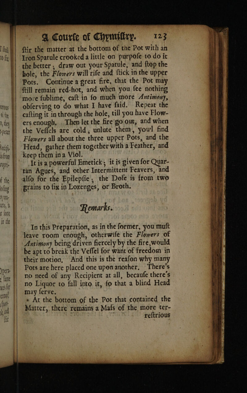Nous | ithe | they | Det _Q Courfe of Chymiftry. 123 ftir the matter at the bottom of the Pot with an Iron Spatule crooked a little on purpofe to do it the better ; draw out your Spatule, and ftop the hole, the Flowers will rife and ftick in the upper Pots. Continue a great fire, that the Pot may {ill remain red-hot, and when you fee nothing more fublime, caft in fo much more Antimony, obferving to do what I have faid. Repeat the cafting it in through the hole, till you have Flow- ers enough, . Then let the fire go out, and when the Vetfels are cold, unlute them, yow! find Flowers all about the three upper Pots, and the Head, gather them together with a Feather, and keep them ina Viol. | It is a powerful Emetick; it is given for Quar- alfo for the Epilepfe. the Dofe is from two grains to lix in Lozenges, or Broth. Remarks. In this Preparation, as in the former, you muft leave room enough, otherwife the Flowers of Antimony being driven fiercely by the fire,would be apt to break the Veffel for want of freedom in their motion, And this is the reafon why many Pots are here placed one upon another, There's no need of any Recipient at all, becaufe there’s no Liquor to fall into it, fo that a blind Head may ferve. « At the bottom of the Pot that contained the Matter, there remains a Mais of the more ter- | | a sh Rise reftrious
