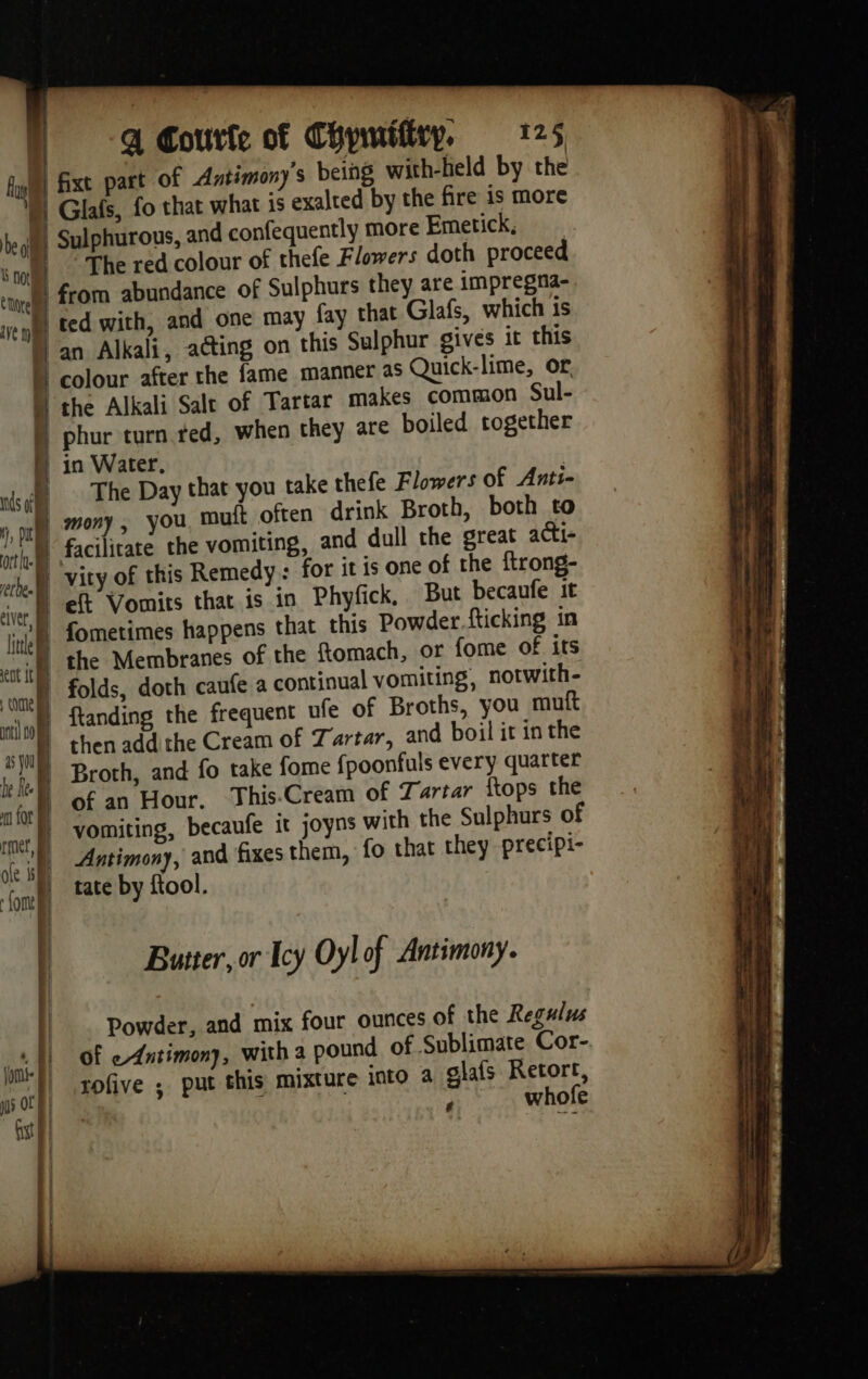 foi | fixt part of Antimony's being with-held by the ) Glafs, fo that what is exalted by the fire is more The red colour of thefe Flowers doth proceed from abundance of Sulphurs they are impregna- ted with, and one may fay that Glafs, which is M an Alkali, acting on this Sulphur gives it this | colour after the fame manner as Quick-lime, or À the Alkali Salt of Tartar makes common Sul- phur turn ted, when they are boiled together N in Water, D The Day that you take thefe Flowers of Anti- 1 mutt often drink Broth, both to facilitate the vomiting, and dull the great acti- qe | fometimes happens that this Powder {ticking in the Membranes of the ftomach, or fome of its folds, doth caufe a continual vomiting, notwith- ftanding the frequent ufe of Broths, you muft then add the Cream of Tartar, and boil it in the | Broth, and fo take fome {poonfuls every quarter of an Hour. This-Cream of Tartar {tops the | vomiting, becaufe it joyns with the Sulphurs of | Antimony, and fixes them, {o that they precipi- | tate by ftool. Butter, or Icy Oyl of Antimony. Powder, and mix four ounces of the Regulus of eAntimony, with a pound of Sublimate Cor- rofive ; put this mixture into a glafs Retort, ‘ whofe