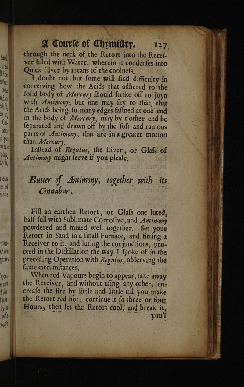 through the neck of the Retort into the Recei- ver filled with Water, wherein it-condenfes into Quick: filver by means of the coolnefs, {doubt not but fome will find difficulty in conceiving how the Acids that adhered tothe folid body of Afercury fhould ftrike off to joyn wth Antimony, but one may fay to thar, that the Acids being fo many edges fafined at one end in the body of Æfercury, may by vother end be feparated and drawn off by the foft and ramous parts of Antimony, that are ina greater motion than Mercury, Inftead of Regulus, the Liver, or Glafs of Antimony might {erve if you pleafe, } Butter of Antimony, together with its Cinnabar . Fill an earthen Retort, or Glafs one luted, half full with Sublimate Corrofive, and Aatimony powdered and mixed well together, Set yous’ Rerort in Sand in a {mall Furnace, and fitting a ceed in the Difüllation the way I fpoke of in the preceding Operation with Regulus, obferving thé fame circumitances. | When red Vapours begin to appear, take away the Receiver, and without ufing any other, ‘en- creafe the fire by little and little till you make the Retort red-hot ; continue it fo three or four Hours, then let the Retort cool, and break ir, youl