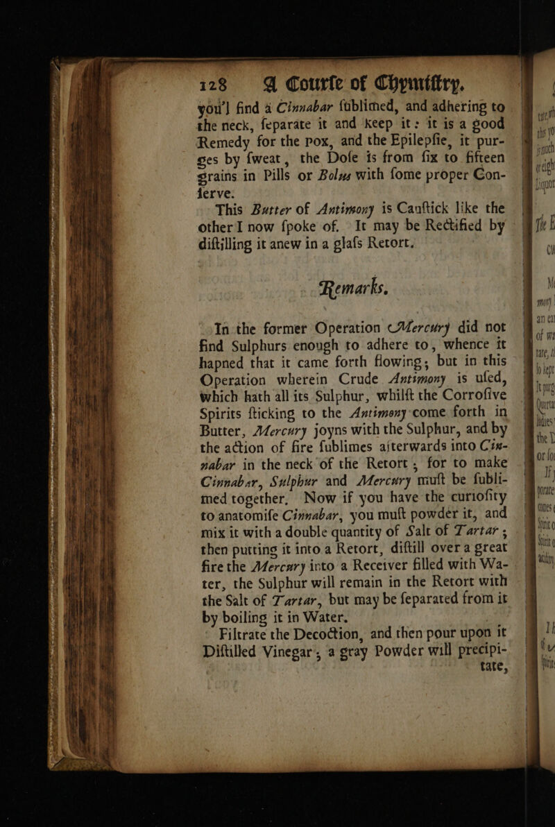 ee 2S BRIE OY it pu x CPE ey 128 4 Courfe of Chpmifiry, vou’] find 4 Cinnabar füblimed, and adhering to the neck, feparate it and Keep it: it is a good Remedy for the pox, and the Epilepfie, it pur- ges by fweat, the Dole is from fix to fifteen grains in Pills or Bolws with fome proper Con- ferve. This Butter of Antimony is Canftick like the other I now fpoke of. It may be Rectified by diftilling it anew in a glafs Retort. Remarks, In the former Operation ~Wercury did not find Sulphurs enough to adhere to, whence ft hapned that it came forth flowing, but in this Operation wherein Crude Antimony is uled, which hath all its Sulphur, whilft the Corrofive Spirits fticking to the Antimony come forth in Butter, Æercury joyns with the Sulphur, and by the action of fire fublimes aiterwards into Ciw- nabar in the neck of the Retort, for to make Cinnabar, Sulphur and Mercury mutt be fubli- med together, Now if you have the curiofity to anatomife Cinnabar, you muft powder it, and mix it with a double quantity of Salt of Tartar ; then putting it into a Retort, diftill over a great fire the AMercary into a Receiver filled with Wa- ter, the Sulphur will remain in the Retort with the Salt of Tartar, but may be feparated from it by boiling it in Water. Filtrate the Decoction, and then pour upon it Diftilled Vinegar, a gray Powder will precipi- tate, Comes 4 Mic Dit aay