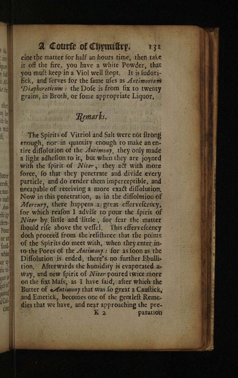 À Courle of Chywitrp, T7: cine the matter for half an hours time, then take it off the fire, you have a white Powder, that you mult keep in a Viol well ftopt. Ir is fudori- fick, and ferves for the fame ufes as Axtimoxium Diaphoreticum : the Dofe is from fix to twenty rains, in Broth, or fome appropriate Liquor, Remarks, The Spirits of Vitriol and Salt were not {trong enough, nor-in quantity enough to make anen- tire diffolution of the Antimony, they only made a light adhefion to ir, but when they are joyned with the fpirit of Niter ,: they act with more force, fo that they penetrate and divide every particle, and-do render them imperceprible, and necapable of receiving a more exact diffolution, Now in this penetration,. as:in the diffolation of Mercury, there happens .a: great: effervefteticy, for which reafon I advife to pour the fpirit of Niter by little: and ‘little, for fear the matter fhould rife above the veffel. This effervefcency doth proceed from the refiftance:that the points of the Spirits do meet with, when they enter:in- to:the Pores of the Antimony: for as {oon as: the Diffolution is. ended, there’s no further Ebulli- tion, Afterwards the humidity is evaporated:a- way, and new fpirit of Niter poured twice more on the fixt Mafs, as I have faid):after which the Buiter of eAntimony that was fo great a Canftick, and Emetick, becomes one of the gentleft Reme- dies that we have, and near approaching the pre-