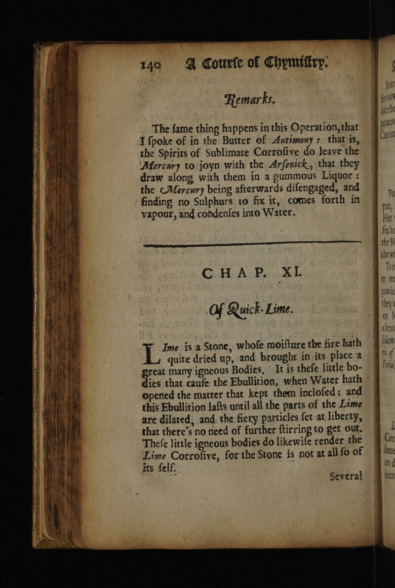 PO YORE LAY Se tet PB as à - eae Re ti Re | Remarks. The fame thing happens in this Operation, that T {poke of in the Butter of Antimony : that is, Mercury to joyn with the Arferick, that they draw along with them in a gummous Liquor : the Mercury being afterwards difengaged, and finding no Sulphurs to fix it, comes forth in vapour, and condenfes into Water. CHAP. XL Of Quick- Lime. Ime is a Stone, whofe moifture the fire hath ‘% quite dried up, and brought in its place a great many igneous Bodies, It is thefe little bo- dies that caufe the Ebullition, when Water hath opened the matter that kept them inclofed: and this Ebullition lafts until all the parts of the Lime are dilated, and, the fiery particles fet at liberty, that there’s no need of further ftirring to get out. Thefe little igneous bodies do likewife render the Lime Corrofive, for the Stone is not at all fo of its felf. Biol ae Several Pu pal, fix ho the 1 or À clean Itkem mt of I iia) l