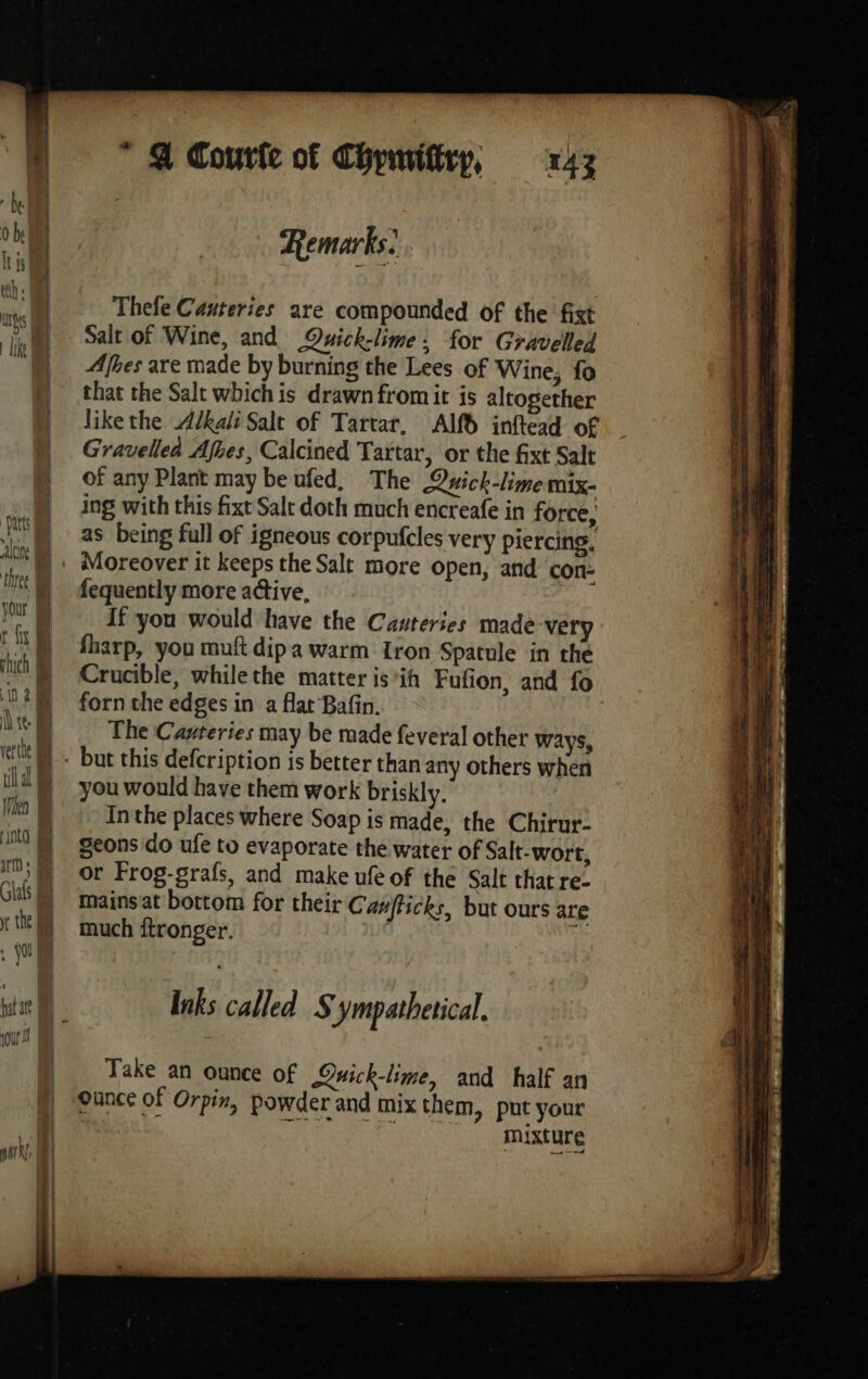 lt js UBS ‘Darts valine your When art : Glals . fol hat ate me  A Courte of Chpuviftry, 143 Remarks. Thefe Cauteries are compounded of the fixt Salt of Wine, and Owick-lime: for Gravelled Afbes are made by burning the Lees of Wine, fo that the Salt whichis drawn fromit is altogether likethe Adkali Salt of Tartar, Alf inftead of Gravelleà Afhes, Calcined Tartar, or the fixt Salt of any Plant may be ufed, The Quick-lime mix- ing with this fixt Salt doth much encreafe in force, as being full of igneous corpufcles very piercing. Moreover it keeps the Salt more open, and con- fequently more active, : If you would have the Cauteries made very sharp, you muft dipa warm Iron Spatule in the forn the edges in a flat Bafin. The Canteries may be made feveral other ways, you would have them work briskly. Inthe places where Soap is made, the Chirur- geons do ufe to evaporate the water of Salt-wort, or Frog-grafs, and make ufe of the Salt that re- mains at bottom for their Canfficks, but ours are much ftronger. Inks called S ympathetical. Take an ounce of Qwick-lime, and half an Ounce of Orpin, powder and mix them, put your z mixture 5 RRETEE