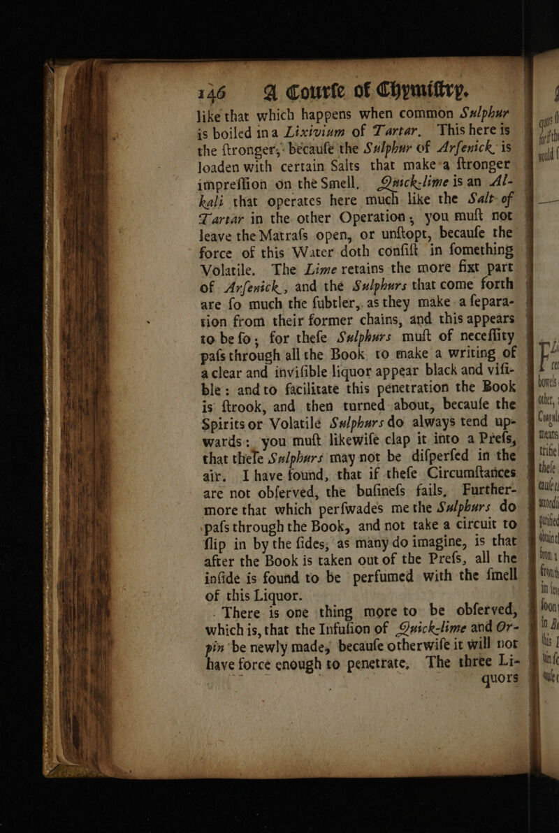 ES at L'ETÉ ep, pace pet bed bo Se ot 2 Tt M ai TPR gnc Toe à PE LR RS 06 aie SL 27 ae el 146 @ Courte of Chymiftrp. like thar which happens when common Ss/phur is boiled ina Lixivium of Tartar. This here ts the ftronger;: bécaufe the Sulphur of Arfenick; is loaden with certain Salts that make*a ftronger Tartar in the other Operation, you muft not leave the Matrafs open, or unftopt, becaufe the force of this Water doth confift in fomething Volatile. The Lime retains the more fixt part of Arfenick, and the Sulphurs that come forth are fo much the fubtler,, as they make a fepara- tion from their former chains, and this appears to. befo; for thefe Swlphurs muft of neceflity a clear and invifible liquor appear black and vifi- Spiritsor Volatilé Sslphurs do always tend up- wards: you muft likewife clap it into a Prefs, that thele Salpbars may not be difperfed in the air, Lhave found, that if thefe Circumftances are not obferved, the bufinefs fails, Further- more that which perfwades methe Salpburs do flip in by the fides, as many do imagine, is that after the Book is taken out of the Prefs, all the of this Liquor. . There is one thing more to be obferved, Meas fuined fn 10 ey loon! in À lis | lin fe Wale