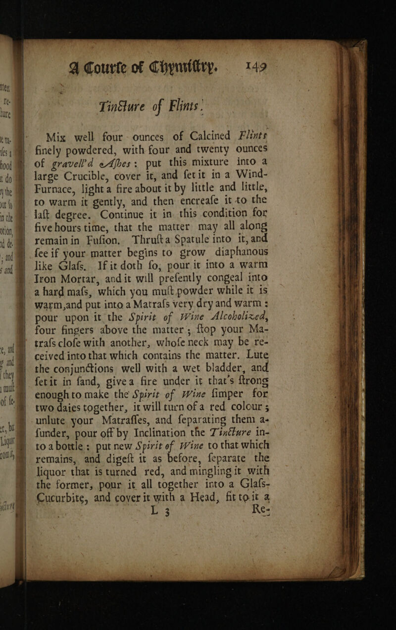 Tinélure of Flinis . Mix well four ounces of Calcined Flints finely powdered, with four and twenty ounces Of gravell’d eAbes: put this mixture into a large Crucible, cover it, and fetit in a Wind- Furnace, light a fire about it by little and little, to warm it gently, and then encreafe it to the laft degree. Continue it in. this condition for five hours time, that the matter may all along remainin Fufon. Thrufta Spatule into it, and fee if your matter begins to grow diaphanous like Glafs. Ifit doth fo; pour it into a warm Tron Mortar, andit will prefently congeal into a hard mafs, which you mutt powder while it is warm,and put into a Matrafs very dry and warm : pour upon it the Spirit of Wine Alcoholixed, four fingers above the matter; flop your Ma- trafs clofe with another, whofe neck may be re- ceived into that which contains the matter. Lute the conjunctions well with a wet bladder, and fetit in fand, givea fire under it that’s ftrong enoughto make the Spirit of Wine fimper for two daies together, it will turn of a red colour ; unlute your Matraffes, and feparating them a- funder, pour off by Inclination the Zindture in- toabottle: put new Spirit of Wine to that which remains, and digeft it as before, feparate the liquor that is turned red, and mingling it with the former, pour it all together into a Glafs- Cucurbite, and cover it with a Head, fittoiit a ~ L 3 Re- ne