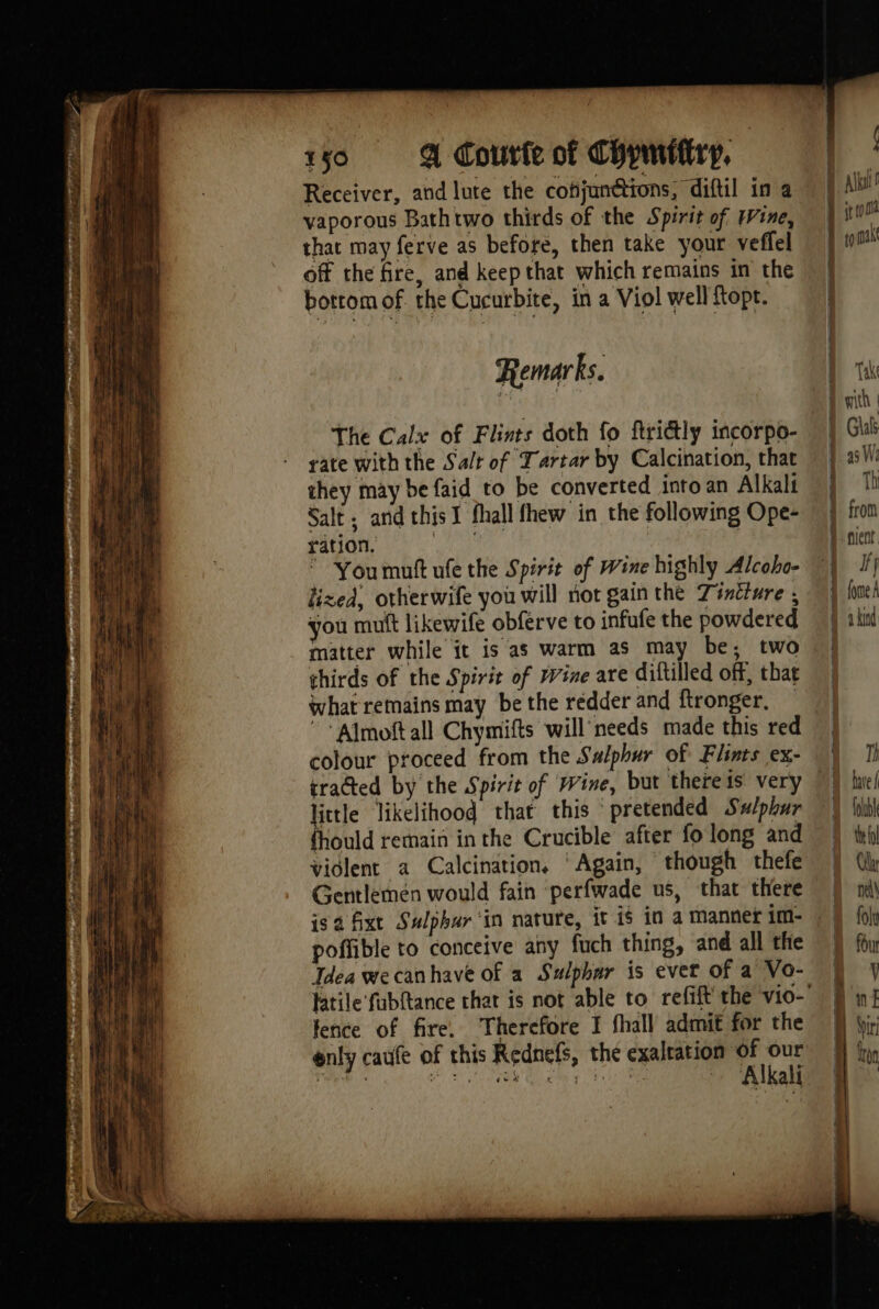 PDP MEET er sha ‘9 aba 150 A courte of Chymitiry, Receiver, and lute the cofjunétions, diftil in a vaporous Bathtwo thirds of the Spirit of Wine, that may ferve as before, then take your veffel off the fire, and keep that which remains in the bottom of. the Cucurbite, in a Viol well {topt. Remarks. The Calx of Flints doth fo ftrictly incorpo- rate with the Salt of Tartar by Calcination, that they may be faid to be converted into an Alkali Salt; and this I fhall fhew in the following Ope- ration. pur Youmuftufethe Spirit of Wine highly Alcoho- lized, otherwife you will not gain the Tintiure ; you mutt likewife obferve to infufe the powdered matter while it is as warm as may be; two thirds of the Spirit of Wine are diftilled off, that what remains may be the redder and ftronger, — ~* Almoft all Chymifts will needs made this red colour proceed from the Salphur of Flints ex- little likelihood that this ° pretended Sulphur fhould remain inthe Crucible after fo long and violent a Calcination, ‘Again, though thefe Gentlemén would fain perfwade us, that there poffible to conceive any fuch thing, and all the Tdea wecanhave of a Sulphar is evet of a Vo- fence of fire. Therefore I fhall admit for the enly caufe of this Rednefs, the exalration of ve LU eh OL à Ex 00 Alkali