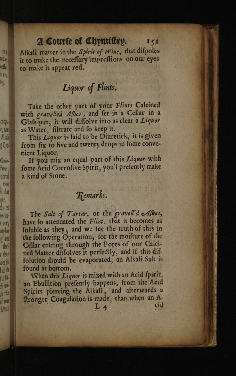 Alkali matter inthe Spirit of Wine, that difpoles it to make the neceffary impreffions on our eyes to make it appear red. Liquor of Flints. Take the other part of your Flints Calcined with gravelled Afhes , and fer in a Cellar in a ci) Glaf-pan, it will diffolve into as clear a Liquor th | as Water, filtrate and fo keep it. Ali) This Liquor is faid to be Diuretick, it is given 6 (pe } from fix to five and twenty drops in fome conve- | nient Liquor, | If you mix an equal part of this Zigwer with We) fome Acid Corrofive Spirit, you'l prefently make dercd |) 2 kind of Stone. à | \ tha « Remarks. | The Salt of Tartar, or the gravell’d e Afbes, vvey have fo atrenuated the Flint, that it becomes as pln foluble as they; and we fee the truth of this in sai ‘the following Operation, for the moifture of the thel je Cellar entring through the Pores of our Calci- | ned Matter diffolves it perfectly, and if this dif- “tif folution fhould be evaporated, an Alkali Salt is al te “found at bottom. | | 1. When this Ligwor is mixed with an Acid fpirit, yf an Ebullition prefently happens, from the Acid kite Spirits piercing the Alkali, and afterwards a form ftronger Coagulation is made, than when an A- At | La eid