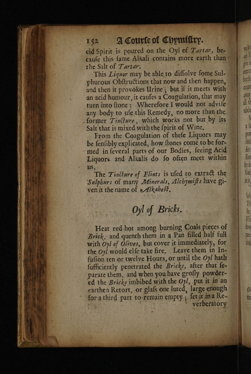 Mi PE LAURE ney ma 4 r., “ FT ed i ni rest pif é. pe A: A PE eee : nn d = + elt tet ct FCB ns SE Ds ae SA al RD tao 2 ie 152 QdCouricot Chymiftry. cid Spirit is poured on the Oyl of Tartar, be: the. Salt of Tartar. This Liguor may be able to diflolve fome Sul- phurous Obftructions that now and then happen, and then it provokes Urine, but if it meets with an acid humour, it caufes a Coagulation, that may turn into ftone: .Wherefore I would not advile any body to ufe this Remedy, no more than the former Tincture , which works not but by its Salt thar is mixed with the fpirit of Wine, From the Coagulation of thefe Liquors may be fenfibly explicated, how ftones come to be for- med in feveral parts of our Bodies, feeing Acid Liquors. and Alkalis do fo often meet within us, | The Fintture of Flints is ufed to extract the ven it the name of eZ/kabest, Oyl of Bricks. Heat red-hot among burning Coals pieces of Brick, and quench them in a Pan filled half full with Oy/ of Olives, but cover it immediately, for the Oy/ would elfe take fire, Leave them in In- fafion ten or twelve Hours, or until the Oy/ hath parate them, and when you have grofly powder- ed the Bricks imbibed with the Oy/, put it in an earthen Retort, or glafs one luted, large enough forathird part to remain empty; fetst ina Re- igs 22 ae Hii hey _ * verberatory