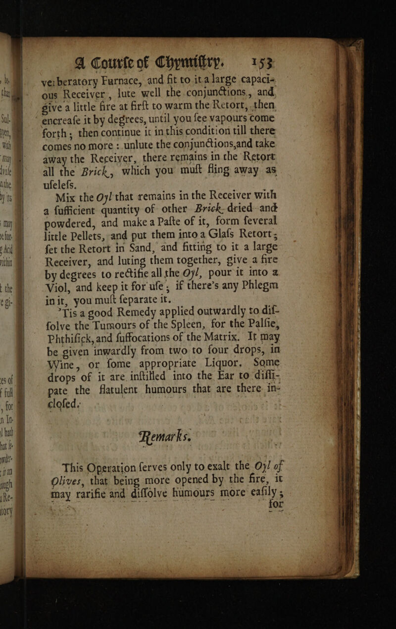 verberatory Furnace, and fit to ita large capaci+ ous Receiver, lute well the conjunctions., and, give a little fire at firft to warm the Retort, then encreafe it by degrees, until you fee vapours come forth; then continue it inthis condition till there comes no more : unlute the conjunctions,and take away the Receiver, there remains in the Retort all the Brick, which you muft fling away as ufelefs. Mix the Oy! that remains in the Receiver with a fufficient quantity of other Brick: dried and powdered, and make a Pafte of it, form feveral little Pellets, and put them intoa Glafs Retort; fet the Retort in Sand, and fitting to it a large Receiver, and luting them together, give a fire by degrees to rectifie all the Oy/, pour it into 2 Viol, and keep it for ufe, if there’s any Phlegm init, you mult feparate it. Tis a good Remedy applied outwardly to dif- folve the Tumours of the Spleen, for the Palfie, Phthifick, and fuffocations of the Matrix. It may be given inwardly from two to four drops, in Wine, or fome appropriate Liquor, Some drops of it are inftilled into the Ear to difii- pate the flatulent humours that are there. in- clofed. eras ene Remarks. This Operation ferves only to exalt the Oy/ of Olives, that being more opened by the fire, it may rarifie and diffolve humours more eafily ; a PAR ONE ER AS ga