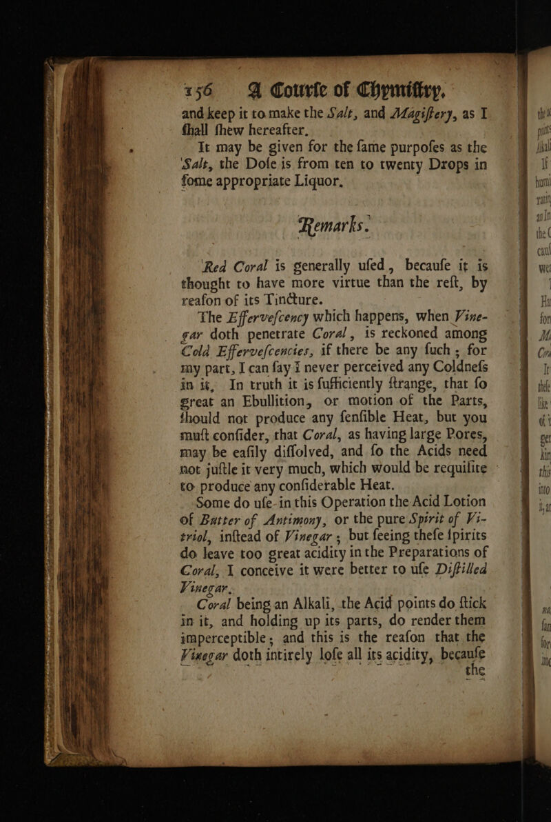 et ate E Sega pte , PR ee aU er , D ST PP 0 Sot Tape eens ———— ann, = ~~ * ut gn 2 “LS nt Es mé 156 À Couvfe of Chymifiry, and keep it ro make the Sa/t, and AZagiffery, as I fhall fhew hereafter, It may be given for the fame purpofes as the Salt, the Dofe is from ten to twenty Drops in fome appropriate Liquor, Remarks. reafon of its Tincture. The Effervefcency which happens, when Vine- gar doth penetrate Coral, is reckoned among Cold Effervefcencies, if there be any fuch ; for my part, I can fay. i never perceived any Coldnefs in i¢, In truth it is fufficiently ftrange, that fo great an Ebullition, or motion of the Parts, fhould not produce any fenfible Heat, but you mutt confider, that Coral, as having large Pores, may be eafily diffolved, and fo the Acids need not juftle it very much, which would be requilite : to produce any confiderable Heat. Some do ufe-in this Operation the Acid Lotion of Batter of Antimony, or the pure Spirit of Vs- triol, inftead of Vinegar ; but feeing thefe {pirits do leave too great acidity inthe Preparations of Coral, I conceive it were better to ufe Diffilled Vinegar, Coral being an Alkali, the Acid points do ftick in it, and holding up its parts, do render them imperceptible, and this is the reafon that. the Vinegar doth intirely lofe all its acidity, bears the