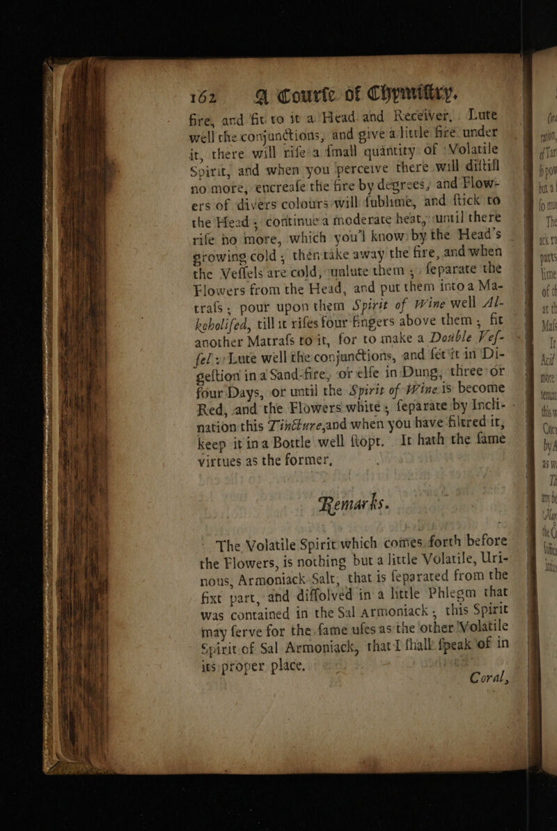 Fr rh i ae Er ie BEE en PT Et nette Er id > ONE _ fire, and fit vo it a Head and Receiver, Lute well che conjunctions, and give a litele fire. under it, there will rife-a dmall quantity of Volatile Spirit, and when you perceive there will diftul no more, encreafe the fire by degrees, and Flow- ers of divers colours will fublime, and {tick to the Head ; continue a moderate heat, until there rife ho more, which you’l know: by the Head's growing cold, thentake away the fire, and when the Veflels are cold, cunlute them , feparate the Flowers from the Head, and put them into a Ma- crafs: pour upon them Spirit of Wine well Al- kebolifed, till ic rifes four fingers above them , fit another Matrafs to it, for to make a Doxble Fef- fel: Lute well the conjunctions, and fét it in Di- geftion in a Sand-fire, or elfe in Dung, three or four Days, of until the Spirit of Wine Ïs become Red, andthe Flowers white, feparate by Incli- : nation this Tinéture,and when you have filrred it, keep it ina Bortle well ftopr. It hath the fame virtues as the former, Remarks. The Volatile Spirit which comes, forth before the Flowers, is nothing but a little Volatile, Uri- nous, Armoniack Salt, that is feparated from the fixt part, and diffolved in a little Phlegm that was contained in the Sal armoniack , this Spirit may ferve for the fame ufes as the other Volatile Gpirit of Sal Armoniack, thatT fhall {peak of in its proper place. | Coral,