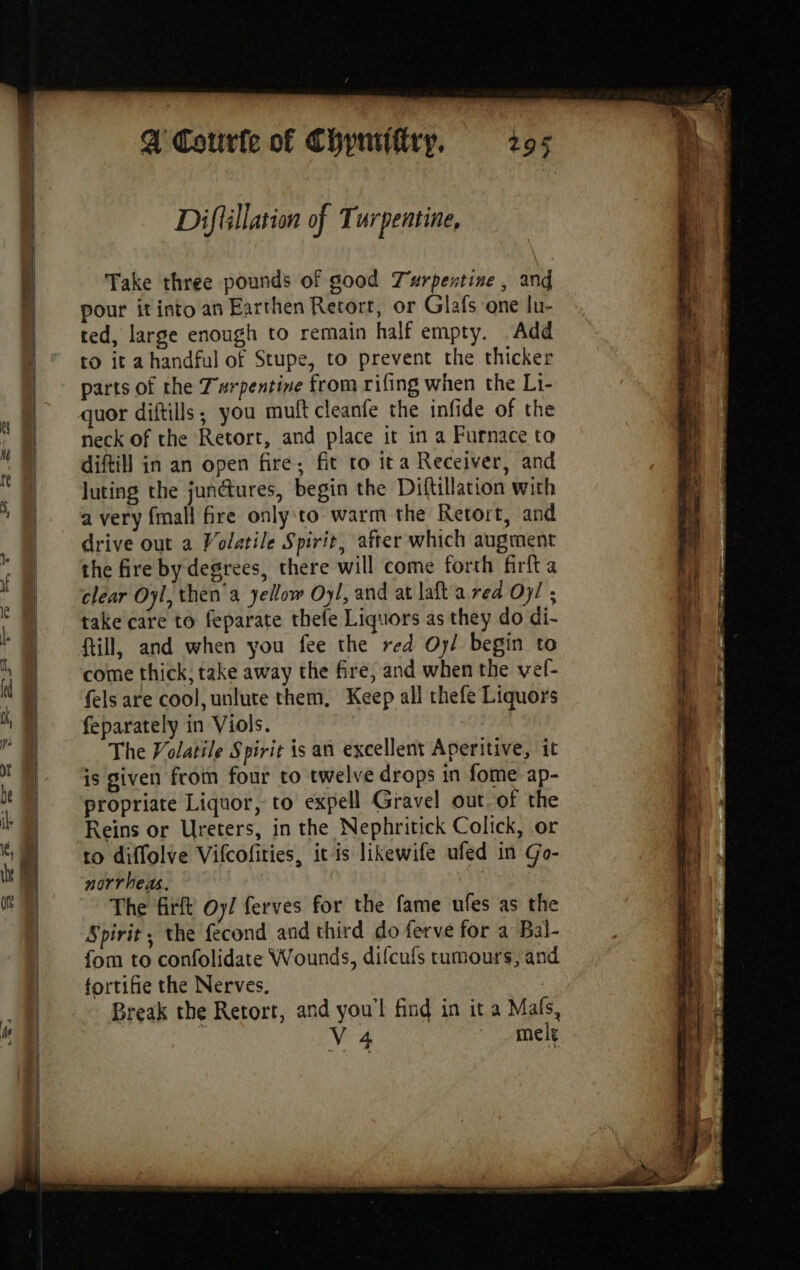 Diftillation of Turpentine, Take three pounds of good Turpentine , and pour it into an Earthen Retort, or Glafs one lu- ted, large enough to remain half empty. Add to it a handful of Stupe, to prevent the thicker parts of the T'arpentine from rifing when the Li- neck of the Retort, and place it in a Furnace to diftill in an open fire; fit to ita Receiver, and luting the jun@ures, begin the Diftillation with a very fmall fre only to warm the Retort, and drive out a Volatile Spirit, after which augment the fire by degrees, there will come forth firfta clear Oyl, then a yellow Oyl, and at laft a rea Oy! ; take care to feparate thele Liquors as they do di- till, and when you fee the red Oy/ begin to come thick, take away the fire, and when the vef- fels are cool, unlute them, Keep all thefe Liquors feparately in Viols. The Volatile Spirit is an excellent Aperitive, it is given from four to twelve drops in fome ap- propriate Liquor, to expell Gravel out of the Reins or Ureters, in the Nephritick Colick, or to diffolve Vifcofities, itis likewife ufed in Go- norrheas. RES The firft Oy/ ferves for the fame ufes as the Spirit, the fecond and third do ferve for a Bal- fom to confolidate Wounds, difcufs tumours, and fortifie the Nerves, | Break the Retort, and you'l find in it a Mals, | V4 mele