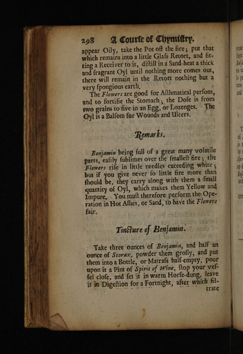 ee ee appear Oily, take the Pot off the fire; put that which remains into a little Glafs Retort, and fit- ting a Receiver to ir, diftill in a Sand-heat a thick and fragrant Oyl until nothing more comes out, there will remain in the Retort nothing but a very fpongious earth, | | The Flowers are good for Afthmatical perfons, and to fortifie the Stomach, the Dofe is from gwo grains to five in an Egg, or Lozenges. The Oyl is a Balfom for Wounds and Ulcers. Remarks. Benjamin being fall of a great many volatile parts, eafily fublimes over the fmalleft fre; the Flowers rile in little needles exceeding white ; but if you give never fo little fire more than fhould be, they carry along with them a fmall quantity of Oyl, which makes them Yellow and Impure, . You mutt therefore perform the Ope- ration in Hot Afhes, or Sand, to have the Flowers fair. | } Tinsture of Benjamin. Take three ounces of Benjamin, and half an ounice of Storax, powder them srofly, and put them into a Bottle, or Matrafs half-empty, pour upon it a Pint of Spirit of Wine, Îtop your vef- fel clofe, and fet it in warm Horfe-dung, leave it in Digeltion for a Fortnight, after which fil- sie eh SE Le