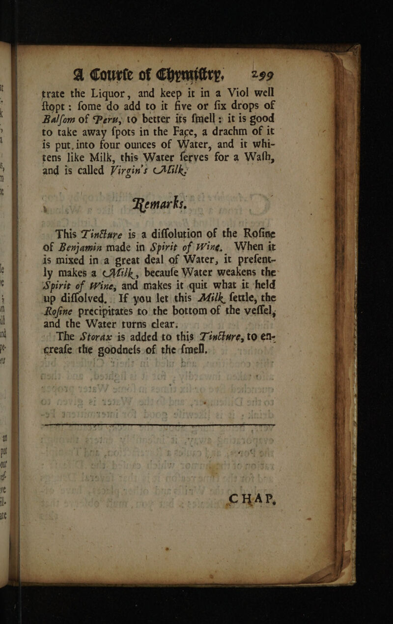 trate the Liquor, and keep ir in a Viol well ftopt : fome do add to it five or fix drops of Balfom of Peru, to better its fmell : it is good to take away {pots in the Face, a drachm of it is put, into four ounces of Water, and it whi- tens like Milk, this Water ferves for a Wath, and is called Virgins CALIk, : Remarks, This Tinfare is a diffolution of the Rofine Of Benjamin made in Spirit of Wing, When it is mixed in.a great deal af Water, it prefent- ly makes a cAZi/k, becaule Water weakens the Spirit of Wine; and makes it quit what it held up diffolved,. If you let this 445/k fettle, the Rofine precipitates to the bottom of the veffel, and the Water turns clear. | The Storax is added to this Tincture, to en- creafe the goodnels of the {mell.