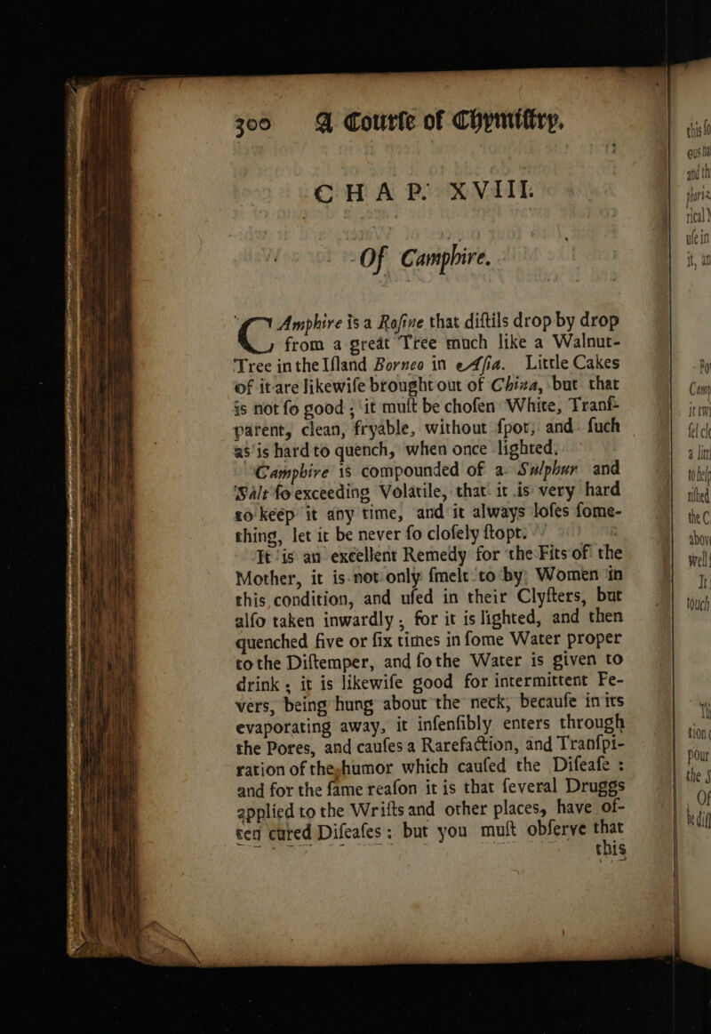 CHAP XVIIL Of C' amphire. | “a Amphire isa Rafine that diftils drop by drop from a great Tree much like a Walnut- Tree inthelfland Borneo in e4fia. Little Cakes of itare likewife broughtout of Chiza, but that is not fo good ; ‘it mult be chofen White, Tranf parent, clean, fryable, without fpor; and: fuch as'is hard to quench, when once lighted. Campbire 1s compounded of a: Sulphur and Salt fo exceeding Volatile, that. it is very hard co keep it any time, and it always lofes fome- thing, let it be never fo clofely ftopt. It is an excellent Remedy for che Fits of: the Mother, it is-not only fmelt co by; Women ‘in this condition, and ufed in their Clyfters, but alfo taken inwardly , for it is lighted, and then quenched five or fix times in fome Water proper tothe Diftemper, and fothe Water is given to drink: it is likewife good for intermittent Fe- vers, being hung about the neck, becaufe in trs evaporating away, it infenfibly enters through the Pores, and caufes a Rarefaction, and Tranfpi- ration of theghumor which caufed the Difeafe : and for the fame reafon it is that feveral Druggs applied to the Wrifts and other places, have of- ced cured Difeafes : but you mutt obferve gk this ous M apd th hors rical }