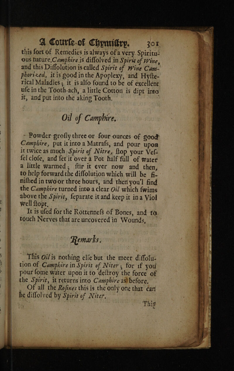 4 Coutfs-of Chpwiftrp, zor this fort of Remedies is always of a very Spiritn- ous hature.Camphire is diffolved in Spir of Wine, and this Diffolution is called Spirit of Wine Cam- phorized, itis good inthe Apoplexy, and Hyfte- rical Maladies ; it is alfo found to be of éxcellent ufe inthe Tooth-ach, a little Cotton is dipt into it, and put into the aking Tooth. | Oil of C: amphire, ~ Powder grofly three or four ounces of good Camphire, put it into a Matrafs, and pour upon it twice as much Spirit of Nitre, top your Vef= fel clofe, and fet it over a Pot half full of water a little warmed, ftir it ever now and then, to help forward the diffolution which will be f- nifhed in twoor three hours, and then you'l find the Camphire turned into a clear Oi which fwims above the Spirit, feparate it and keep it ina Viol well fopr. It is ufed for the Rottennefs of Bones, and to touch Nerves that are uncovered in Wounds, Remarks. This