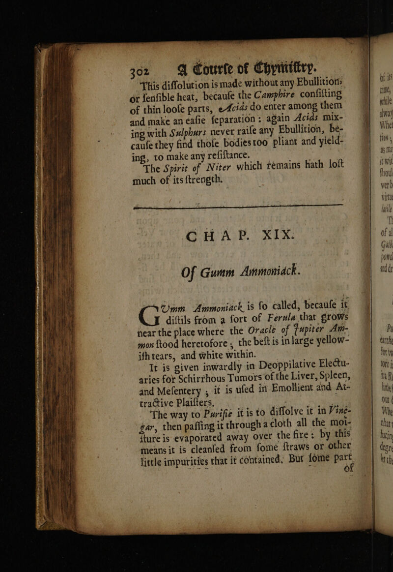 This diffolution is made without any Ebullition> or fenfible heat, becaufe the Camphire confifting of thin loofe parts, e4cids do enter among them and make aneafie feparation : again Acids mix- : ing with Swlphurs never raile any Ebullition, be- caufe they find thofe bodiestoo pliant and yield- ing, to make any refiftance. The Spirit of Niter which témains hath loft much of itsftrength. : OCHA P. XIX: Of Guam Ammoniack. SUmm Ammoniack, is fo called, becaufe it M diftils from a fort of Ferula that grows near the place where the Oracle of fapiter Am- mon food heretofore ; the belt is in large yellow- ifhtears, and white within. | It is given inwardly in Deoppilative Electu- aries for Schirrhous Tumors of the Liver, Spleen, and Mefentery , it is ufed in Emollient and At- tractive Plaifters, | Nie, VAR The way to Purifie it is to diffolve it in Vine- gar, then paffing it through a cloth all the mot- {ture is evaporated away over the fire: by this means it is cleanfed from fome ftraws or other little impurities that it contained, But fome ae of of if time, wile alway Whel tion a3 10d it Wit foul verD