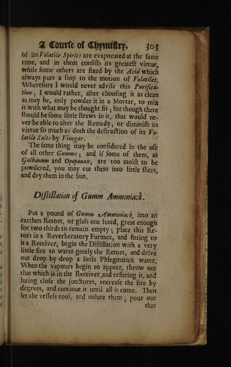 earners of its Volatile Spirits are evaporated at the fame time, and in them confifts its greateft virtue, while fome others are fixed by the Acid which always puts a {top to thé motion of Volatiles. Wherefore I would never advife this Purifica- tion ; I would rather, after choofing it as clean as may be, only powder it in a Mortar, to mig it with what may be thought fit , for though there fhould be fome little ftraws init, that would ne- ver be able toalter the Remedy, or diminifh its virtue fo thuch as doth the deftrüétion of its ÿa- latile Salts by Vinegar. The fame thing may be confidered in the ufe of all other Gums, and if fome of them, 44 Galbanum and Opepanax, ate too moift to be powdered, you may cut them into little flices, and dry them inthe Sun, Difiillation of Gumm Ammoniack. Put a pound of Guwm eAmmoniack into an earthen Retort, or glafs one luted, great enough for two thirds to remain empty; place this Re- tortina Reverberatory Furnace, and fitting to ita Receiver, bégin the Diftillation with a very little fire to warm gently the Retort, and drive out drop by drop a little Phlegmatick water. When the vapours begin ro appear, throw out that which isin the Receiver and refitting it, and luting clofe the junctures, encreafe the fire by degrees, and continue it until all is come, Then let the veffels cool, and unlute them ; pour out PRE FE ONU EN HS