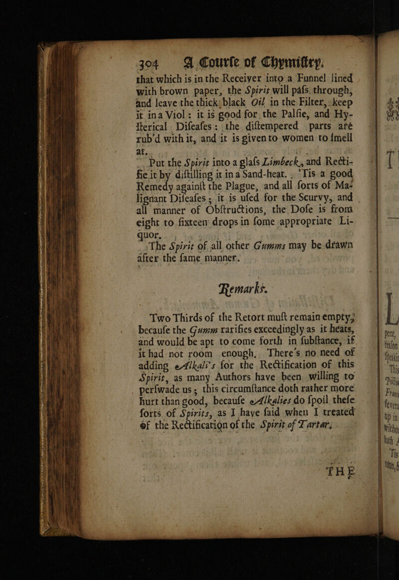 ee eee J à à hPa he REA ES 304 4 Coutfe of Chymifitp. that which is in the Receiver into a Funnel lined with brown paper, the Spirit will pafs, through, and leave the thick; black O#/ in the Filter, keep it ina Viol: it is good for. the Palfie, and Hy- fterical Difeafes: the diftempered parts aré rub'd with it, and it is givento women to {mell af, mise lens on al ~ Put the Spirit into a glafs Limbeck, and Recti- fie it by diftilling it in a Sand-heat. , “Tis a good Remedy againit the Plague, and all forts of Ma‘ lignant Difeafes ; it is ufed for the Scurvy, and all manner of Obftructions, the Dofe is from eight to. fixteen drops in fome appropriate Li- HO. A: Ta ’ The Spirit of all other Gumms may be drawn after the fame manner. Two Thirds of the Retort muft remain empty, becaufe the Gumm rarifies exceedingly as it heats, and would be apt to come forth in fubftance, if it had not room enough, There's no need of adding eAlkali’s for the Rectification of this Spirit, as many Authors have been willing to perfwade us; this circumftance doth rather more hurt than good, becaufe e/kalies do {poil thefe forts of Spirits, as I have faid when I treated @f the Rectification of the Spirst of Tartar, - THE