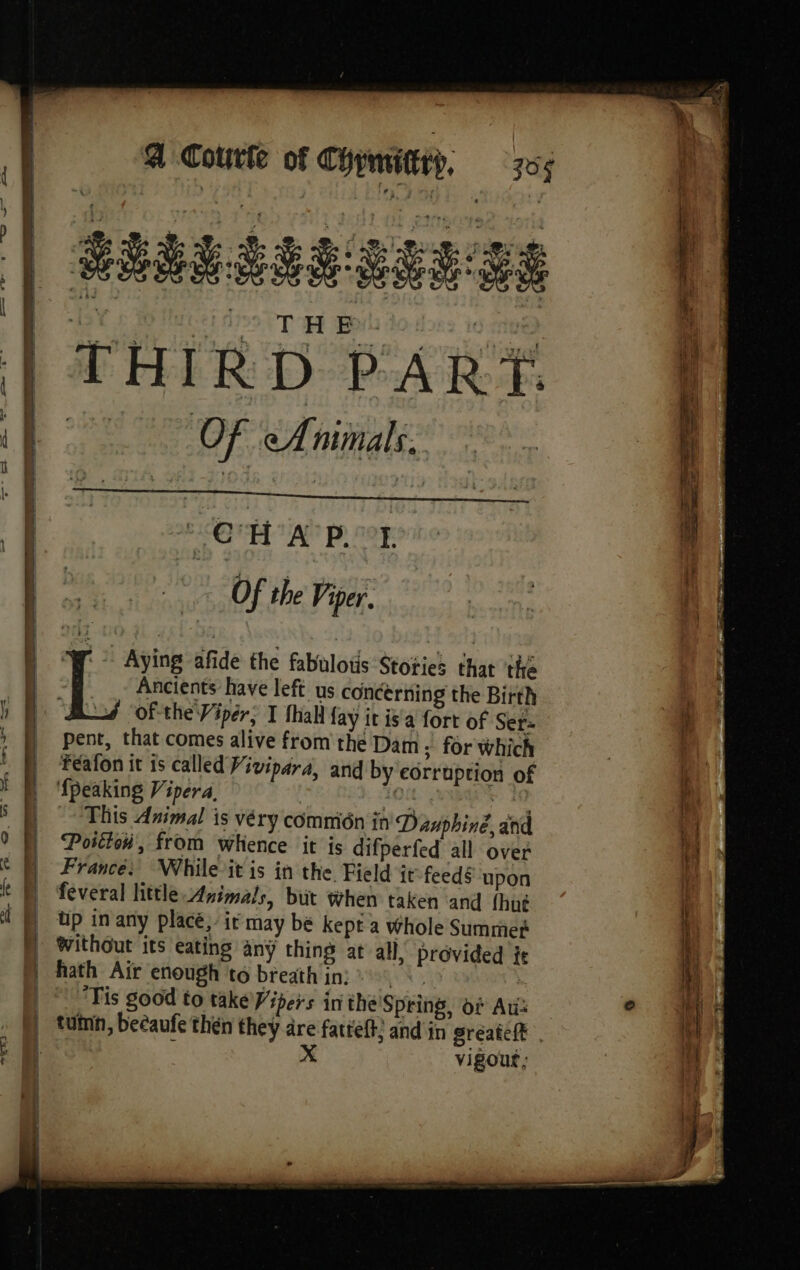 eo 4 5 0: CHARS odors to RÆHIRD PART f Of cAnimals. | ; | | OA PR ’ | Of the Viper. I A Aying afide the fabulotis Stories that the \ncients have left us concerning the Birth PR Of-the Vipér; I thal fay it is'a fort of Ser- i M pent, that comes alive from the Dam ; for which ! | Féafon it is called Vivipara, and by eorruption of it ff {peaking Vipera, io ae a s D “This Animal is véry commién in Dauphine, and | 0 i Postion, from whence it is difperfed all over M : ©) France: While-itis in the Field it-feedé upon | k D feveral little Animals, but When taken and fhué | À N wp in any placé,’ it may bé kept a whole Summer | NH without its eating any thing at all, provided it iy | hath Air enough to breath in: + \ ey | © Tis good to take Vipers in the Spring, of Au: e i | | tumn, beéaufe then they dre fatteft; and in sréateft . bly | d X vigour, i: