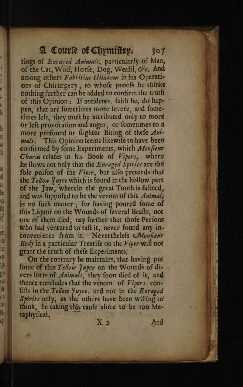 tings Of Enraged Animals, particularly of Man, | of the Car, Wolf, Horfe, Dos, Weafil, ac, And ; ) among others Fabritius Hildanu in his Opetati- \ | ons of Chirurgery, to whofe proofs he thinks ll Ë | hothing further can be added to confirm the truth ( : | of this Opinion : If accidents, faith he, do liap- i ; | pen, that are fometimes more fevere, and fome- | i | times lefs, they muft be attributed only to more i A | or lefs provocation and anger, or fometimes to 4 À i i more profound or flighter Biting of thefe Ani- j' ; | nals, This Opinion leëms likewife to have beer i L || confirmed by fome Experiments, which AZonfieur fi “A Charas relates in his Book of Vipers; where : he fhews not only that the Enraged Spirits are the ik fole poifon of the Viper, but alfo pretends that the Yellow Tuyce which is found in the hollow part of the Jaw, wherein the great Tooth is fafined, and was fuppôfed to be the venom of this Animal; is no fuch matter ; for having poured fome of this Liquor on the Wounds of feveral Beafts, not | one of them died, nay farther that thofe Perfons , who had ventured to taft it, never found any in- convenience from it. Néverthelefs CHMonfienr Redy in a particular Treatife on the Viper wail not ms oh 3 And