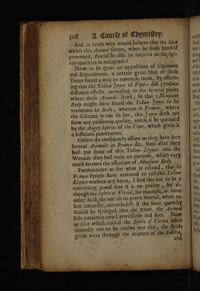 208 A Courir of Chpnitiry. And in truth who would believe that the Idea which this Avimal forms, when he finds himfelf provoked, fhould be able to: imprint on the Spi- rits qualities fo malignant ? ag Now in fo great an oppofition of Opinions and Experiments, a certain great Man of thefe Times found a way to reeoncile them, by affirm- ing that the Tellow fuyce of Vipers did produce different effects, according to the feveral places where thefe Animals lived , fo that CHonfienr Redy might have found the Fellow. Fuyce to be venomous in Jraly, whereas in France, where the Climate isnot fo hot, this. /#jce doth not fhew any poifonous quality, unlefs it be quickned by the Angry Spirits of the Viper, which gives it a fufficient penetration. Others do confidently affure us they have feen feveral Arimals in France die, foon afrer they had: put fome of this Yellow Liqwor: into the Wounds they had made on purpofe, which very much favours the affertion of Adonfeur Ready. Furthermore as for what is related , that in France People have ventured to. raft this Ye/ow Liguor without any harm, 1 find this not to be a convincing proof that it is no poifon ; for al- though the Spirit of Vitriol, for example,.or fome other Acid, do not ufe to prove Mortal, when ta- ken inwardly, neverthelefs if the fame. quantity fhould be fyringed into. che veins, the Aximal falls prefently into Convulfions and dies. Now as that which caufed the. Spirit of Vitriol taken inwardly nos to be poifon was this; the Acids grow weak through the mixture of the Sa/va, | an | | ani bel Bloud, from À throug ott b of the fed of tranflat wing hp ing TA Cover Laf doer this, wen, Me ) Heai