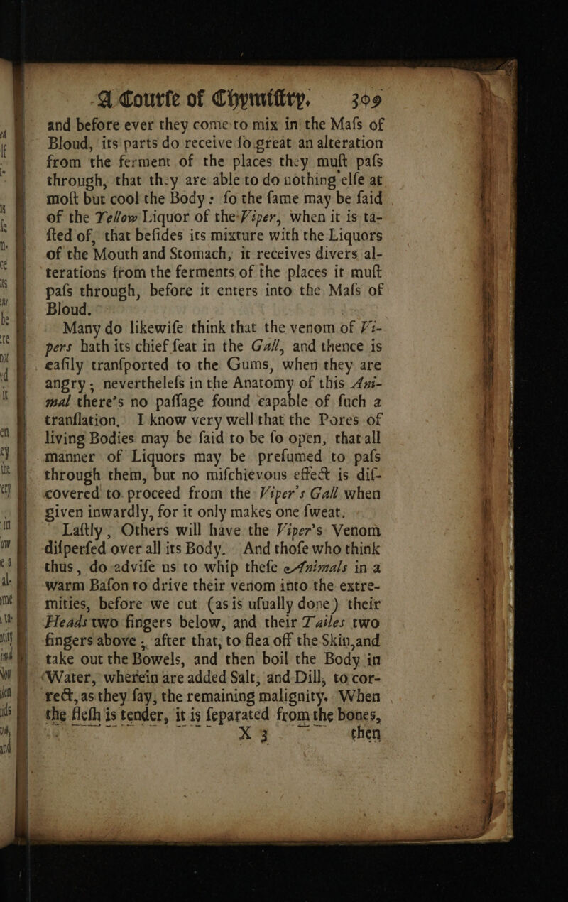 Ae ee SS ee ee eS and before ever they come to mix in the Mafs of Bloud, ‘its parts do receive fo great an alteration from the ferment of the places they muft pafs through, that they are able to do nothing elfe at moft but cool the Body: fo the fame may be faid of the Yellow Liquor of theWiper, when it is ta- fted of, that befides its mixture with the Liquors of the Mouth and Stomach, ir receives divers al- terations from the ferments of the places it muft pafs through, before it enters into the Mafs of Bloud. Many do likewife think that the venom of 73- pers hath its chief feat in the G4/, and thence 1s eafily tranfported to the Gums, when they are angry; neverthelefs in the Anatomy of this Azi- mal there’s no paflage found capable of fuch 2 tranflation, I know very well that the Pores of living Bodies may be faid to be fo open, that all through them, but no mifchievous effect is dif- covered to. proceed from the Viper's Gall when given inwardly, for it only makes one fweat. Laftly, Others will have the Viper’s Venom difperfed over al] its Body. And thofe who think thus, do-advife us to whip thefe e4nimals in a warm Bafon to drive their venom into the. extre. mities, before we cut (asis ufually done) their Heads two fingers below, and their Tasles two take out the Bowels, and then boil the Body in rect, as they fay, the remaining malignity. When the fleth is tender, itis feparated from the bones, | X 3 then