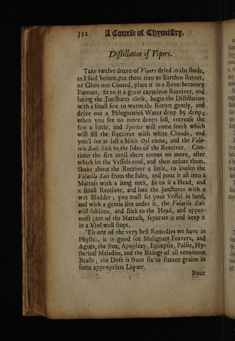 je ACourieok Chymitiry, Diftillation of Vipers. | Take twelve dozen of Y ipers dried inthe fhade, as I'faid before;put them into'an Earthen Retort, or Glafs one Coated, place it’ ina Reverberatory luting the Jun@ures clofe, begin the Diftillarion with a {mall fire,co warmthe Retort gently, and drive out a Phlegmatick Water drop by drop; when you fee no more drops fall, encreafe the fire a little; and: Spirits will come.forth which will fill the Receiver with white Clouds, and you'l fee at laft a black yl come, and the Vola- tile, Salt ftick to the fides of the Receiver, : Con- tinue the fire until there comes no more, after which let the Veffels cool, and then unlute them, Shake about the Receiver a little, to loofen the Volatile Salt from the fidés, and pour. it all into a Matrafs with: a long neck, fit to it a Head, and a fmall Receiver, andlute the junctures with a wet Bladder; you muft fet your Veflel in Sand, and with-a gentle fire under it, the Volatile Salt moft part of the Marrafs, feparate it and keep it in a Viol well ftopt. Tis one of -the very beft Remedies we have in Phyfick, it is good for Malignant Feavers, and Agués, the Pox, Apoplexy, Epilepfie, Palfie, Hy- fterical Maladies, and the Bitings of. all venomous Beafts, the Dofe is from fix to fixteen grains in fome appropriate Liquor,