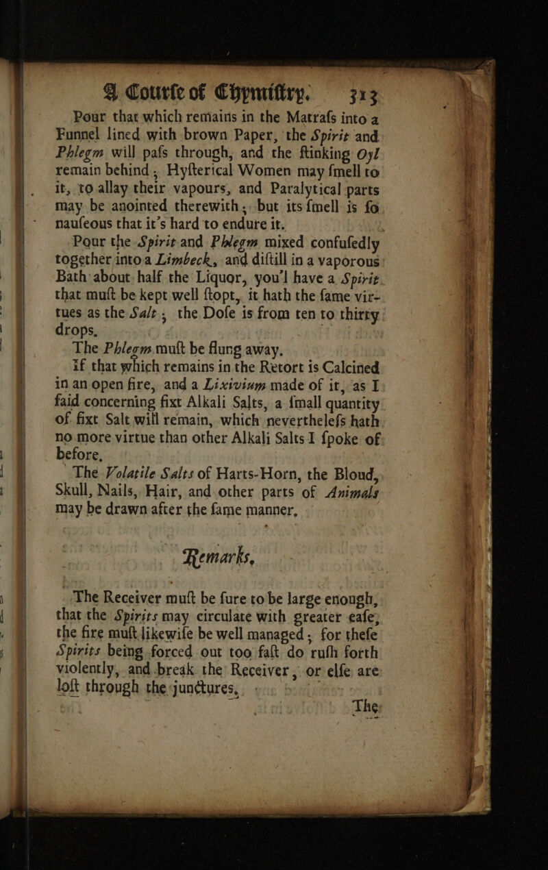 mn. 384 Re Pour that which remains in the Matrafs into a Funnel lined with brown Paper, the Spirit and Phlegm will pafs through, and the finking Oy/ remain behind , Hyfterical Women may fmell ro it, to allay their vapours, and Paralytical parts may be anointed therewith, but its fmell is fo naufeous that it’s hard to endure it. together intoa Limbeck, and diftill in a vaporous Bath about. half the Liquor, you'l have a Spirit that mutt be kept well ftopt.. it hath the fame vir- tues as the Sa/t, the Dofe is from ten to thirty drops, The Phlegm mutt be flung away. if that which remains in the Retort is Calcined in an open fire, and a Lixivinm made of it, as I faid concerning fixt Alkali Salts, a {mall quantity of. fixt Salt will remain, which neverthelefs hath no more virtue than other Alkali Salts I {poke of before, | The Volatile Salts of Harts-Horn, the Bloud, Skull, Nails, Hair, and other parts of Animals may be drawn after the fame manner, Remarks, The Receiver mutt be fure to be large enough, that the Spirits may circulate with greater eafe; the fire muftJikewile be well managed. for thefe Spirits being forced out too fa do ruth forth violently, and -break. the Receiver , or elfe are loft through the junctures, . | Z The