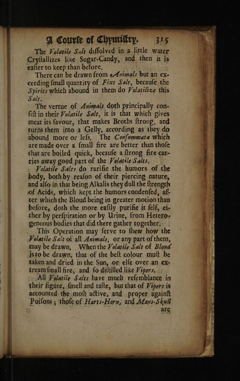 The Volasile Salt diffolved in: a little water Cryftallizes like Sugar-Candy, and then it is eafier to keep than before. | There can be drawn from eAnimals but an ex- ceeding {mall quantity of Fixe Salt, becaufe the Spirits which abound in them do Volatilixe this Salt. The vertue of Animals doth principally con- fift in their Volatile Sale, it is that which gives meat its favour, that makes Broths ftrong, and turns them into a Gelly, according as they do abound more or lefs. The Confummata which are made over a {mall fire are better than thofe that are boiled quick, becaufe a {trong fire car- ries away good part of the Volatile Salts. Volatile Salts do rarifie the humors. of the body, bothby reafon of their piercing. nature, and alfo in that being Alkalis they dull the ftrength of Acids, which kept the humors condenfed, af- ter which the Bloud being in greater motion than before, doth the more eafily purifie it felf, ei- ther by perfpiration or by Urine, from Hetero- geneous bodies that did there gather together, This Operation may ferve to fhew how the Volatile Salt of all Animals, or any part of them, may be drawn, Whenthe Volatile Salt of Blond isto be drawn, that of the beft colour mutt be taken and dried inthe Sun, or elfe over an ex- tream{mall fre, and fo diftilled like Vipers. All Volatile Salts have much refemblance in their figure, fmell and tafte, bur that of Vipersiis accounted, the. moft active, and. proper againft Poifons ; thofe of Harts-Horn, and Mans. Skull : are = D =