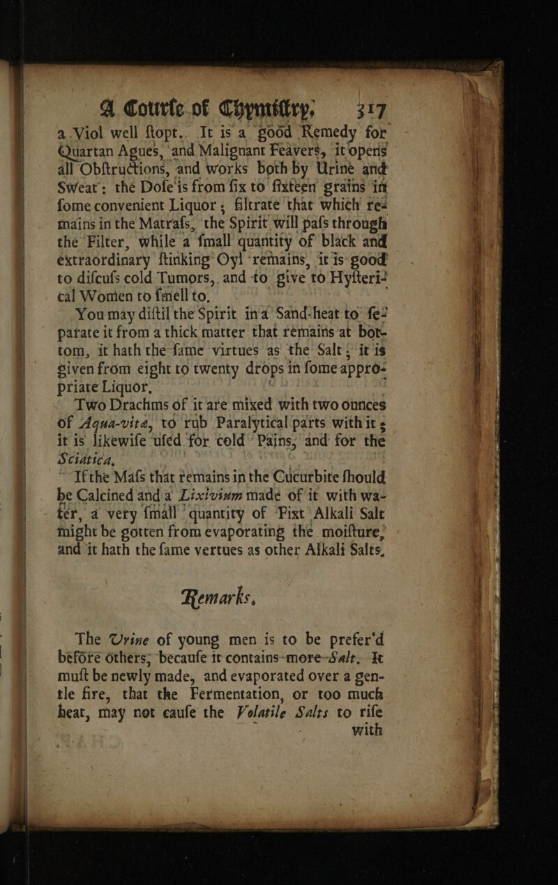es a Viol well Ropt.. It is a good Remedy for Quartan Agues, ‘and Malignant Feavers, it opens all Obftructions, and works both by Urine and Sweat: the Dofe'is from fix to fixteen grains in mains in the Matrafs, the Spirit will pafs through the Filter, while a fmall quantity of black and extraordinary ftinking’ Oy! ‘remains, it is good to difcufs cold Tumors, and to give to Hyfteri- cal Women to fell to, You may diftil the Spirit ind’ Sand-heat to fe: parate it from a thick matter that remains at bor- tom, it hath the-fame virtues as the Salt. it is given from eight to twenty drops in fome appro: priate Liquor, Two Drachms of it are mixed with two ounces Of Agqua-vite, to rub Paralytical parts with it s it is likewife ufed for cold” Pains, and for the Sciatica, ~ Ifthe Mafs that termains in the Cucurbite fhould be Calcined and a Lixivinm made of it with wa- ter, à very {mall ‘quantity of ‘Fixt Alkali Salt might be gotten from evaporating the moifture, and it hath the fame vertues as other Alkali Salts, Remarks, The Urine of young men is to be prefer'd before others; becaufe ir contains-more-Sa/t, It muit be newly made, and evaporated over a gen- tle fire, that the Fermentation, or too much heat, may not eaufe the Volatile Salts to rife with is, À Sev SS