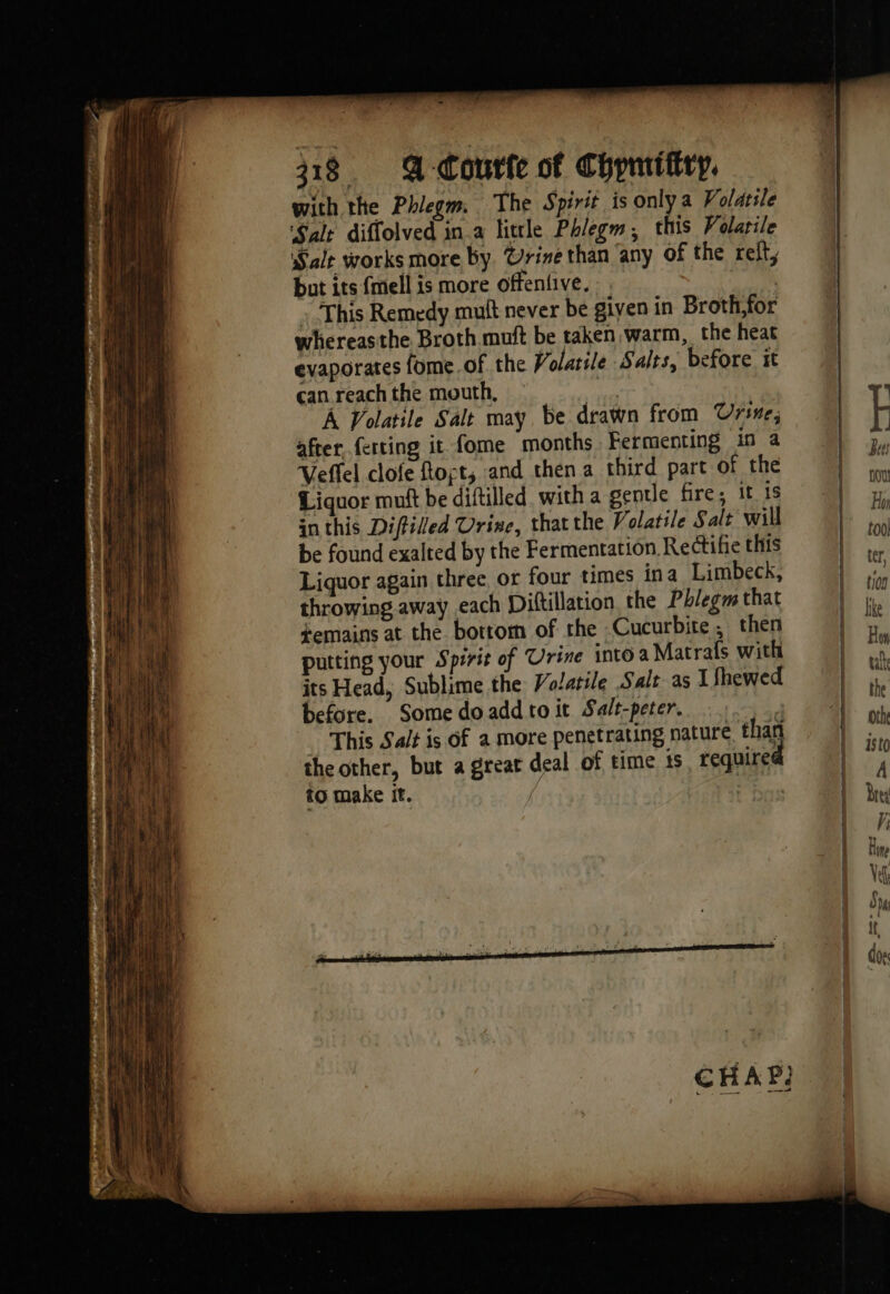 with the Phlegm. The Spirit is only a Volatile Salt diffolved in a little Phlegm, this Volatile Sale works more by Urine than ‘any of the ref, but its fmell is more offentive. : This Remedy muft never be given in Broth,for whereasthe Broth muft be taken, warm, the heat evaporates fome of the Volatile Salts, before it can reach the mouth, | A Volatile Salt may be drawn from Urse; after ferting it fome months Fermenting in a Veffel clofe Rot, and then a third part of the Liquor muft be diftilled, with a gentle fire; it is inthis Diffilled Urine, thatthe Volatile S alt will be found exalted by the Fermentation Rectifie this Liquor again three or four times ina Limbeck, throwing. away each Diftillation, the Pblegm that ¢emains at the bottom of the Cucurbite then putting your Spirit of Urine into a Matrafs with its Head, Sublime the Volatile Salt as 1 Shewed before. Some doadd to it Salt-peter. the other, but a great deal of time ts require to make it. / |