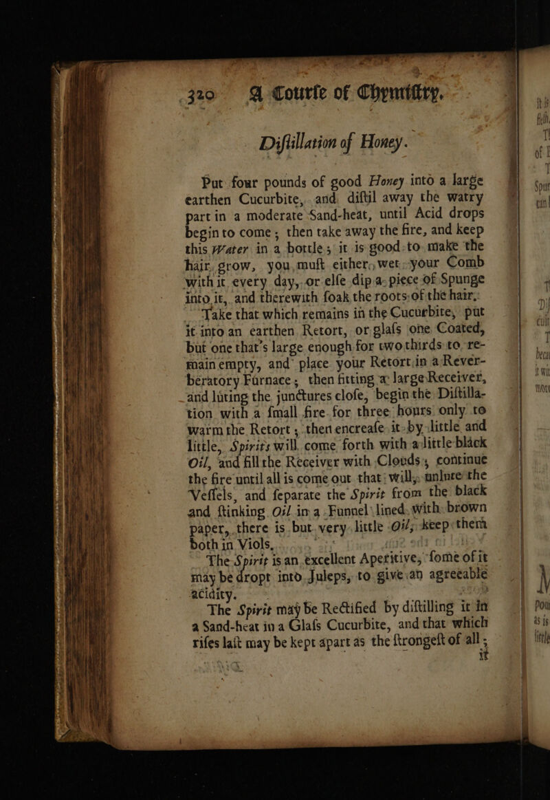 . re, 4 320 4 courte Of Chyurittty, | Difüillarion of Honey. À 1 Put four pounds of good Honey into a large | bd earthen Cucurbite, and, diftil away the watry @ ‘hy hil part in a moderate Sand-heat, until Acid drops 04 He: begin to come; then take away the fire, and keep bf this Water in a bottle; it is good-to make the | hair. grow, you,muft either, wer.your Comb with it every day, or.elfe dip a- piece of Spunge Lu into it, and therewith foak the roots:of the hair. Le ‘Take that which remains in the Cucurbite, put LA it into an earthen Retort, or glafs one Coated, but one that’s large enough for two thirds to re- foain empty, and place your Retortiin a Rever- bératory Farnace; then fitting a: largeReceiver, arid lating the junctures clofe, begin the Diftilla- tion with a fmall fire.for three hours only to warm the Retort ; then encreafe. it-by little and little, Spirits will, come, forth with alittle black oil, and fillthe Receiver with Clouds, continue the fre until all is come out that: will; anlnce the Veffels, and feparate the Spirit from the black and ftinking Oil in a Funnel \lined. with: brown ) paper, there is but.very. little O77; keep them both in Viols, th due oda ni {ok The-Spirit isan excellent Aperitive, fome of it | may be dropt into.Juleps, to give.an agreeable | acidity. , à ue) RER | The Spirit may be Rectified by diftilling it in i Poi a Sand-heat in a Glafs Cucurbite, and that which his rifes lait may be kept apart as the ftrongelt of all ; lin it |