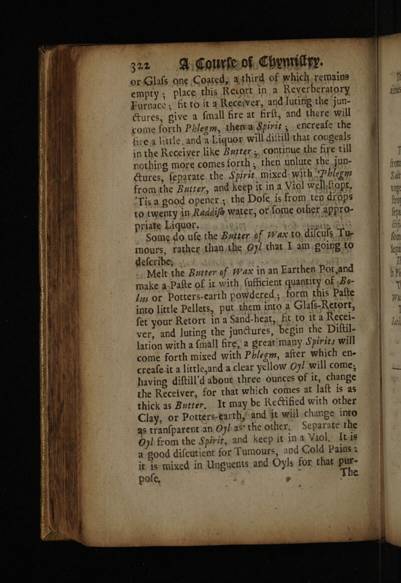 orGlafs one Coated, athird of which.remains empty; place this Revort in a Reverberatory Furnace. fit to it a Receiver, and luting the jun- ures, give a fmall fire at firlt, and there will come forth Phlegm, thenva Spirit, encreale the Grea hurle and a Liquor will diftill:that cougeals in the Receiver like Butter ;, continue the fire till nothing more comes forth , then unlute the jun- Gures, feparate the Spirit. mixed: with Phlegm from the Batter, and keep it in a Viol wellttopt, Tis. a good opener ;: the Dole, is from ten drops to. twenty in Raddife water, or fome other appro- priate Liquor. | ji MA Somedoufe the Bsiter.of Wax to difcufs ‘Tur mours, rather than.the Oy/ that 1 am soing tO defcribe: Melt the Butter of Wax in an Earthen Pot,and make a Pafte of it with, fufficient quantity of Bo- Jys or Potters-earth powdered , form this Paîfte into little Pellets, put cher into a Glafs-Retort, fet your Retort ina Sand-heat, fit to it a Recei- ver, and luting the junctures, begin the Diftil- lation with a fmall fire, a great many. Spirits will come forth mixed with Phlegm, after which ene creafe it a littleand a clear yellow Oy! will come, having diftill’d about three ounces of it, change the Receiver, for that which comes at laft is as thick as Butter, It may be Rectified with other Clay, or Potters-earth, and it will change into as tranfparent an Oyl:as the other. Separate the Oy) from the Spirit, and keep it in a Viol, Ibis a good difcutient for Tumours, and Cold Pains: it is mixed in Unguents and Oyls for that pur- pofe, 7 à #1 ¥ f The hh times