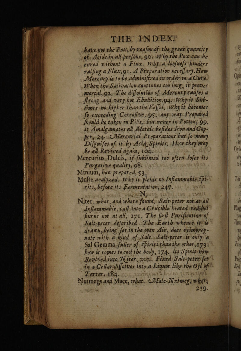 bateuotthe Pox, byreafonof the great quantity of Acidsin-all perfons, gov :Whythe Pox-ean be cured without a Flux, Wihysa doofnefs binders raifing a Flux;91. À Preparation necef[ary. How Mercury isto be adminifired'inorderite: a Cure, When the Salivation coutinkes too long, it proves mortal,.02:4The diffolution of Adercuryicaufes a ffrong and.very kot Ebullition. 04: Uchytt Snb- limes no-higher thanthe Velfel, why it becomes feexceeding Corrofive,.95; any; way: Prepared fhould.be taken in Pills, batrever in Potions 99. it Amalgamates all Metals befides Iron and Cop- pers. 24. x Mercurial, Preparations but fo:muany be all Revived again, 104. Be YS AE Mercurius,.Dulcis, if fabhimed too often lofes its Purgative quality, 98: | | Minium, how prepared, $ 3. Mufte analyzed. Why it. ytelds no Tnflammable spt- rits, before its Fermentation, 247. xt Niter, what, and where found, Salt-peter not atvall Inflammable, caft-into a Crucible heated redsbit burns not at all, 171. The firft Purificatsanvof drawn, being fet.inthe.open Air, dees reimpreg- nate with a kind of Salt.oSalt-peter ts only: a Sal Gemma, fuller of SPirits than the other 173: how it comes tacool the body, 174. trs Spirit-hô% © Fartars 184. rat Tnt) Nutmegs amd Mace, what. cAfale-N utmegy what: cé is 239.