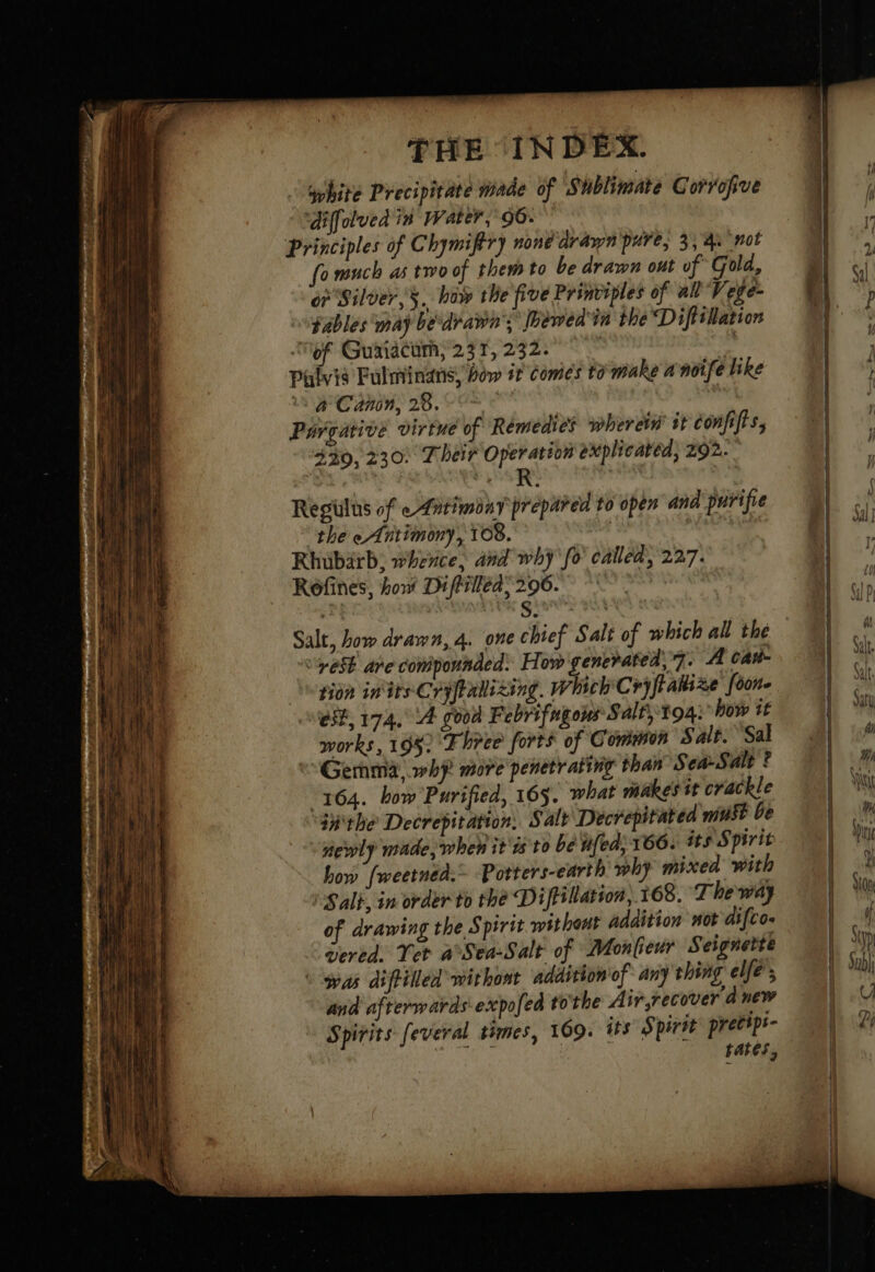 white Precipitate made of S'hblimate Corrofive ‘diffolved in Water,’ 96: Principles of C hymifiry none drawn pure, 3,4 not fo much as two of them to be drawn out of Gold, of Silver, §. haw the five Prinviples of all Vege- fables may be drawn’; Gewedin the Diftilation ‘of Guaiacum, 237, 232. | | pulvié Fulminans, bow it comes to make a'noife like a Canin, 28. Pargarive virtue of Remedies wherein’ it confifts, 3309, 230) Their Operation explicatéd, 292. R | Regilus of «Antimony prepared to open ana purifve the eAntimony, 108. , Rhubarb; whence, and why fo called, 227. Rofines, how Diftilléds296. giant at Salt, how drawn, 4. one chief Salt of which all the “yest ape coniponnded: How generated, 7. A Cane tion inirs Cryftabixing. Which Cryfiakixe {o0ne est, 174. 4 good Febrifugous S alt toai how 16 works, 1952 Three forts of Common Salt. Sal Gemma, why. more penetrating than Sea-Salt ? 3164. how Purified, 165. what makes it crackle tithe Decrepitation, Salt Decrepitated must be newly made, when it is to be ufea, 166. its Spirit how fweetnéd.= Potters-earth phy mixed with Salt, in order to thé Diftillatson,. 168. The way of drawing the Spirit without addition not difco. vered. Tet a°Sea-Salt of Monfieur Seignette à was diftilled withont addition of any thing elfe’; and afterwards expofed tothe Airrecover a new Spirits feveral times, 109. its Spirit pretipr- rates,