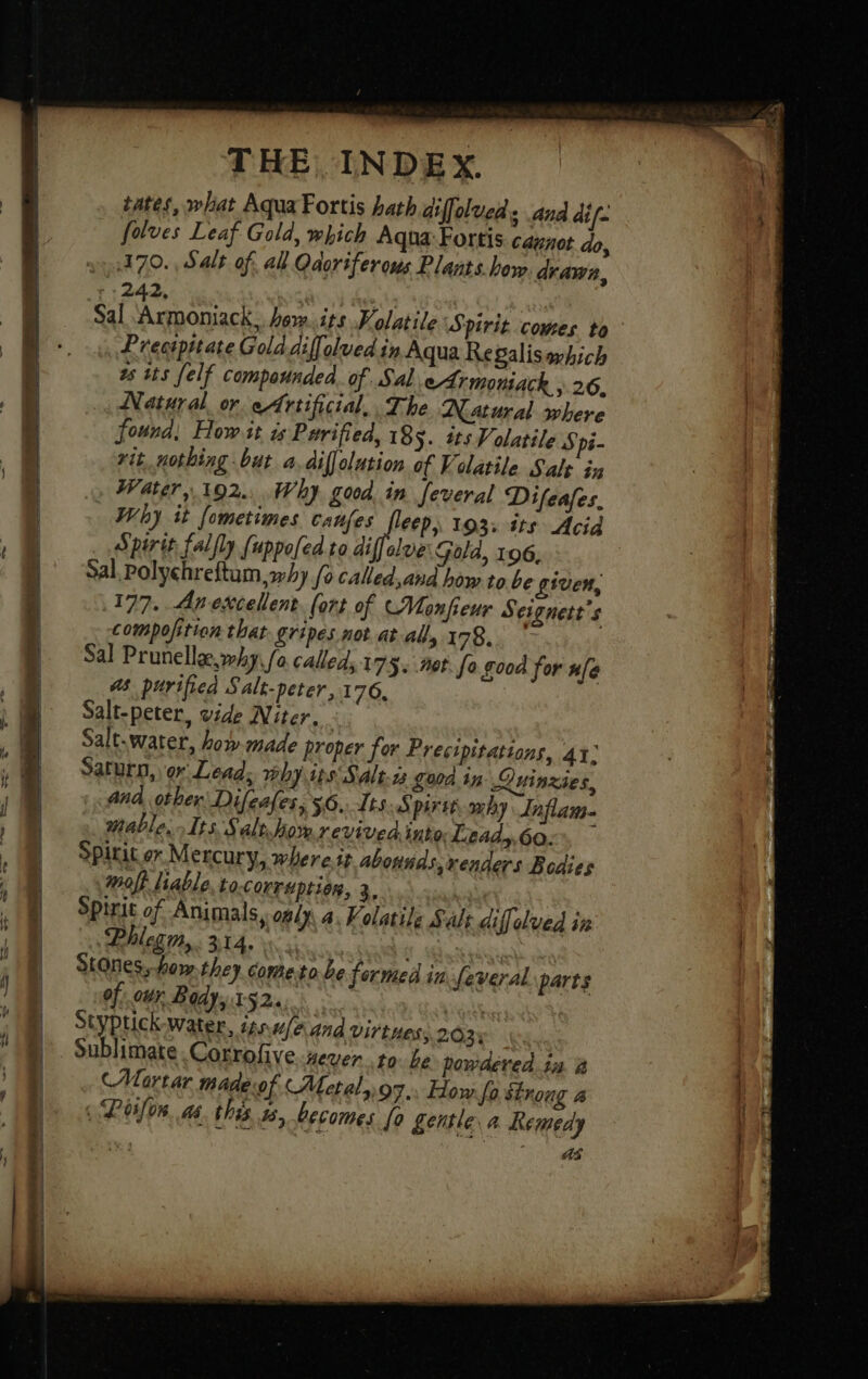 tates, what Aqua Fortis hath diffolved 3 Ana dif. _ folves Leaf Gold, which Aqua Fortis canot do, 1470. , Salt of. all Odorifer ons Plants.how drawn, r: 242, Sal een how.its Kolatile Spirit comes to Lrestpitate Gold diffolved in Aqua Regalisaxhich 2s tts felf compounded. of Sal eArmoniack , 26. Natural or Artificial, The Natural where found, How it 4 Purified, 185. #ts Volatile Spi- rit, nothing but a, diffolation of Volatile Salt in Water, 192... Why good in feveral Difeafes, Why it fometimes caufes fleep, 193: its Acid Spirit falfly {uppofed.to diffelve: Gold, 196, Sal, Polychreftam, why fo called, and how to be given, 177. Anexcellent fort of CMonfeur Seignett’s compofition that gripes not at all, 178. Sal Prunelle why fa called, 175. Met. fo good for n[e a purified Salt- peter, 176, Salt-peter, vide Niter,. Salt-water, how made proper for Precipitations, 41: Saturn, or Lead; why ips Salts £000. in Quinzies, ana other: Difeales, 56, Its Spirit why Inflam. mable.- Its Salt. how revived into: Lead,,60:% — Spirit or Mercury, where.tt abounds, venders Bodies wolf liable tocorruptien, à. Spirit of Animals, only. a. ¥ olatile Salt diffelved in Phlegm,. 314. | | Stones,-how they cometo be formed in feveral parts of: ctr Body, 152. si Styplick-water, isns/eand ViTtHes; 203: Sublimate .Corrofive #eUer 10 be powdered in. à (Mortar mideof «Metal, 97. How fo strong a i Peilon. as. this 1s, becomes fo Lentle a Remedy | ee